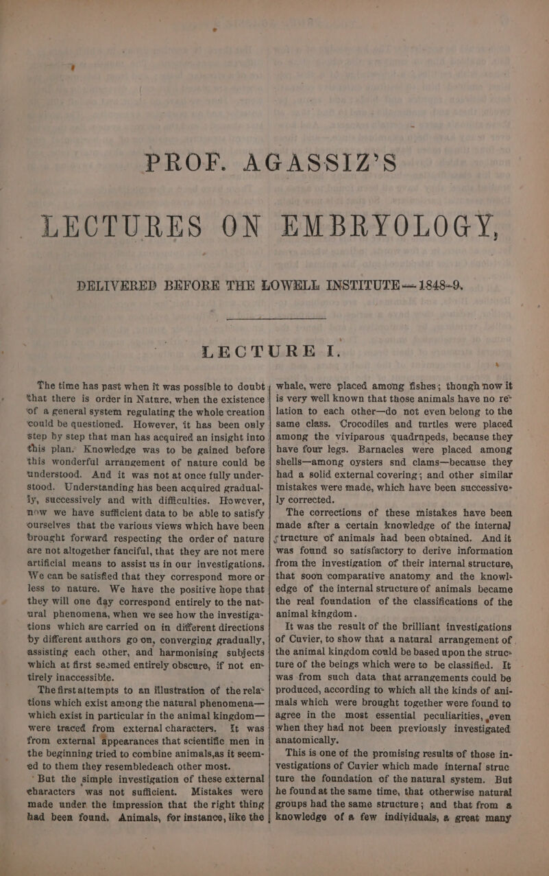 LECTURES ON EMBRYOLOGY, ourselves that the various views which have been brought forward respecting the order of nature less to nature. they will one day correspond entirely to the nat- ural phenomena, when we see how the investiga~ tions which are carried on in different directions which at first seemed entirely obscure, if not em tirely inaccessibie. The firstattempts to an illustration of the rela- tions which exist among the natural phenomena— which exist in particular in the animal kingdom— were traced from external characters. from external appearances that scientific men in the beginning tried to combine animals,as it seem- ed to them they resembledeach other most. ‘But the simple investigation of these external eharacters was not sufficient. Mistakes were made under the impression that the right thing had been found. Animals, for instance, like the & whale, were placed among fishes; though now it is very well known that those animals have no re> lation to each other—do not even belong to the same class. Crocodiles and turtles were placed among the viviparous quadrupeds, because they have four legs. Barnacles were placed among shells—among oysters snd clams—because they had a solid external covering; and other similar mistakes were made, which have been successive ly corrected. The corrections of these mistakes have been made after a certain knowledge of the internal structure of animals had been obtained. And it was found so satisfactory to derive information from the investigation of their internal structare, that soon comparative anatomy and the knowl: edge of the internal structure of animals became the real foundation of the classificatiens of the animal kingdom. It was the result of the brilliant investigations of Cuvier, to show that a natural arrangement of . the animal kingdom could be based upon the struc: ture of the beings which were to be classified. It was from such data that arrangements could be produced, according to which all the kinds of ani- mals which were brought together were found to agree in the most essential peculiarities, even when they had not been previously investigated anatomically. This is one of the promising results of those in- vestigations of Cuvier which made internal struc ture the foundation of the natural system. But he found at the same time, that otherwise natural groups had the same structure; and that from a knowledge of a few individuals, a great many