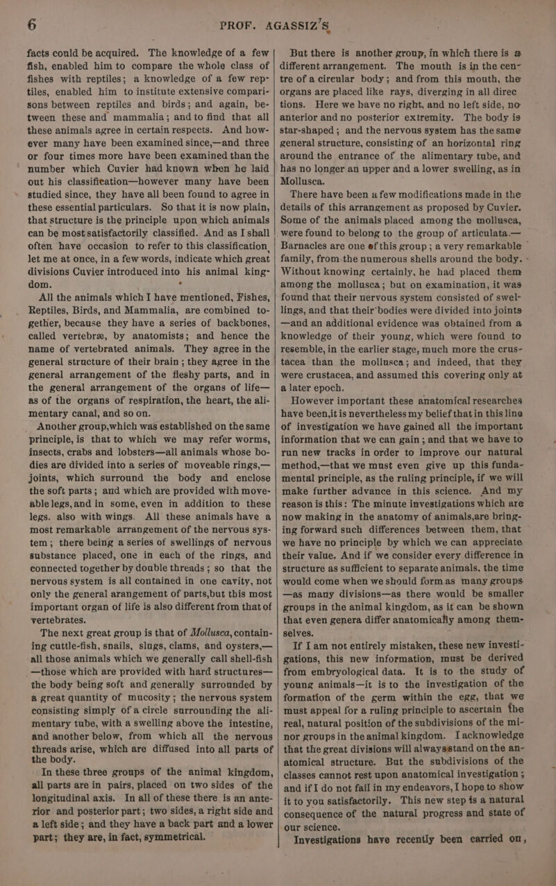 facts could be acquired. The knowledge of a few fish, enabled him to compare the whole class of fishes with reptiles; a knowledge of a few rep- tiles, enabled him to institute extensive compari- sons between reptiles and birds; and again, be- tween these and mammalia; andto find that all these animals agree in certain respects. And how- ever many have been examined since,—and three or four times more have been examined than the number which Cuvier had known when he laid out his classifieation—however many have been studied since, they have all been found to agree in these essential particulars. So that it is now plain, that structure is the principle upon which animals can be most satisfactorily classified. And as I shall often have occasion to refer to this classification, let me at once, in a few words, indicate which great divisions Cuvier introduced into his animal king- dom. ° All the animals which I have mentioned, Fishes, Reptiles, Birds, and Mammalia, are combined to- gether, because they have a series of backbones, called vertebrae, by anatomists; and hence the name of vertebrated animals. They agree in the general structure of their brain ; they agree in the general arrangement of the fleshy parts, and in the genera! arrangement of the organs of life— as of the organs of respiration, the heart, the ali- mentary canal, and so on. Another group,which was established on the same principle, is that to which we may refer worms, insects, crabs and lobsters—all animals whose bo- dies are divided into a series of moveable rings,— joints, which surround the body and enclose the soft parts; and which are provided with move- ablelegs,and in some, even in addition to these legs. also with wings. All these animals have a most remarkable arrangement of the nervous sys- tem; there being a series of swellings of nervous substance placed, one in each of the rings, and connected together by double threads; so that the nervous system is all contained in one cavity, not only the general arangement of parts,but this most important organ of life is also different from that of vertebrates. The next great group is that of Mollusca, contain- ing cuttle-fish, snails, slugs, clams, and oysters,— all those animals which we generally call shell-fish —those which are provided with hard structures— the body being soft and generally surrounded by a great quantity of mucosity ; the nervous system consisting simply of a circle surrounding the ali- mentary tube, with a swelling above the intestine, and another below, from which all the nervous threads arise, which are diffused into all parts of the body. In these three groups of the animal kingdom, all parts are in pairs, placed on two sides of the longitudinal axis. In all of these there is an ante- rior and posterior part; two sides, a right side and a left side; and they have a back part and a lower part; they are, in fact, symmetrical. But there is another group, in which there is @ different arrangement. The mouth is in the cen- tre of acireular body; and from this mouth, the organs are placed like rays, diverging in all direc tions. Here we have no right, and no left side, no anterior and no posterior extremity. The body is star-shaped ; and the nervous system has thesame general structure, consisting of an horizontal ring around the entrance of the alimentary tube, and has no longer an upper and a lower swelling, as in Mollusca. There have been a few modifications made in the details of this arrangement as proposed by Cuvier. Some of the animals placed among the mollusca, Barnacles are one ef this group; a very remarkable © family, from.the numerous shells around the body. - Without knowing certainly, he had placed them among the mollusca; but on examination, it was found that their nervous system consisted of swel- lings, and that their’bodies were divided into joints —and an additional evidence was obtained from a knowledge of their young, which were found to resemble, in the earlier stage, much more the crus- tacea than the mollusca; and indeed, that they were crustacea, and assumed this covering only at a later epoch. However important these anatomical researches have been,it is nevertheless my belief thatin this line of investigation we have gained all the important information that we can gain ; and that we have to run new tracks in order to improve our natural method,—that we must even give up this funda- mental principle, as the ruling principle, if we will make further advance in this science. And my reason is this: The minute investigations which are now making in the anatomy of animals,are bring- ing forward such differences between them, that we have no principle by which we can appreciate their value. And if we consider every difference in structure as sufficient to separate animals, the time would come when we should formas many groups —as many divisions—as there would be smaller groups in the animal kingdom, as it can be shown that even genera differ anatomically among them- selves. If Iam not entirely mistaken, these new investi- gations, this new information, must be derived from embryological data. It is to the study of young animals—it isto the investigation of the formation of the germ within the egg, that we must appeal for a ruling prinviple to ascertain the real, natural position of the subdivisions of the mi- nor groupsin theanimalkingdom. I acknowledge that the great divisions will alwaysstand on the an- atomical structure. But the subdivisions of the classes cannot rest upon anatomical investigation . and ifI do not fail in my endeavors, I hope to show it to you satisfactorily. This new step is a natural consequence of the natural progress and state of Investigations have recently been carried on,