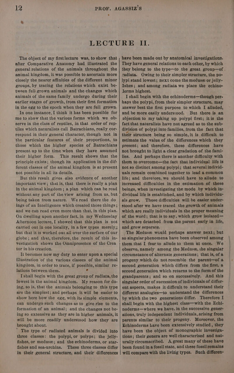 * The object of my firstlecture was, to show that after Comparative Anatomy had illustrated the general relations of the animals throughout the animal kingdom, it was possible to ascertain more closely the nearer affinities of the different minor groups, by tracing the relations which exist be- tween full grown animals and the changes which animals of the same family undergo during their earlier stages of growth, from their first formation in the egg to the epoch when they are full grown. In one instance, I think it has been possible for me to show that the various forms which we ob- serve in the class of reptiles, in that order of rep- tiles which naturalists call Batracbians, really cor- respond in their general character, though not in the particular features of their proportions, to those which the higher species of Batrachians present up to the time when they have assumed their higher form. This result shows that the principle exists; though its application in the dif+ ferent classes of the animal kingdom is at present not possible in all its details. But this result gives also evidence of another important view; that is, that there is really a plan in the animal kingdom; a plan which can be read without any part of the view arising from us, but being taken from nature. Weread there the do ings of an Intelligence which created those things ; and we can read even more than that, in this plan. On dwelling upon another fact, in my Wednesday Afternoon lecture, [ showed that this plan is not carried out in one locality, in afew types merely,; but that it is worked out all over the surface of our globe; and that, therefore, the result of this in- vestigation shows the Omnipresence of the Crea tor in his creation. It becomes now my duty to enter upon a special iilustration of the various classes of the animal kingdom, in order to trace, if possible, similar re- lations between them. ° [shall begin with the great group of radiata, the lowest in the animal kingdom. My reason for do- ing, so is, that the animals belonging to this type are the simplest; and perhaps it will be easier to show here how the egg, with its simple elements, can undergo such changes as to give rise to the formation of an animal; and the changes not be- ing so extensive as they are in higher animals, it will be more readily understood how they are brought about. ~ The type of radiated animals is divided into three classes: the polypi,or polyps; the jelly- fishes, or medusez; and the echinoderms, or star- fishes and sea-urchins. These three classes differ in their general structure, and their differences have been made out by anatomical investigations. They have general relations to each other, by which they belong to the type—to the great group—of . radiata. Owing to their simpler structure, the pos lypi stand lowest; next come the meduse#&amp; or jelly- dishes; and among radiata we place the echino- lJerms highest. I shall begin with the echinoderms—though per- haps the polypi, from their simpler structure, may answer best the first purpose to which [I alluded, and be more easily understood. But there is an pbjection to my taking up polypi first; itis the fact that naturalists have not agreed as to the sub- division of polypi into families, from the fact that their structure being so simple,it is difficult to estimate the value of the differences which they present; and therefore, these differences have not brought to light a clear gradation of the fami- lies. And perhaps there is another difficulty with them to overcome—the fact that individual life is not so distinct among polypi; that several individ- uals remain combined together to lead a common life; and theretore, we should have to allude to increased difficulties in the estimation of these beings, when investigating the mode by which in- dividual life is established, and by which individu- als grow, Those difficulties will be easier under- stood after we have traced the growth of animals which are really individuals in the proper meaning of the word; that is to say, which grow isolated— which are detached from the parent early in life, and grow separate. The Meduse would perhaps answer next; but so singular phenomena have been observed among them that I fear to allude to them at once. We observe, namely among the Medusa, the singular circumstance of alternate generations; that is, of a progeny which do not resemble the parent—of a second generation which differs from the first, a second generation which returns to the form of the grandparents; and so on successively. And this singular order of succession of individuals of differ- ent aspects, makes it difficult to understand their different analogies—to understand the differences by which the two generations differ. Therefore I shall begin with the highest class—with the Echi- noderms—where we have, in the successive gener ations, truly independent individuals, arising from parents similar to their progeny. Moreover, the Echinoderms have been extensively studied, they have been the object of monographic investiga: tions; their genera are well characterised and nat- urally circumscribed. A great many of these have been found in a fossil state, and these fossil remains will compare with the living types. Such differen-