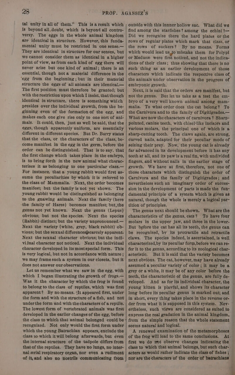 / is beyond all.doubt, which is beyond all contro- versy. The eggs in the whole animal kingdom are identical in structure. However, this funda- mental unity must be restricted in one sense.— They are identical in structure for our senses, but we cannot consider them as identicalin a higher point of view, as from each kind of egg there will never arise but one kind of animal; there is an essential, though nota material difference in the ‘egg from the beginning; but in their material structure the eggs of all animals are identica).— The first position must therefore be granted; but with the restriction upon which I insist, that though identical in structure, there is something which presides over the individual growth, from the be- ginning even of the formation of the egg, and makes each one give rise only to one sort of ani- mals. It could, then, just as well be said, that the eggs, though apparently uniform, are essentially different in different species. But Dr. Barry states that the class, or the characters of the class, be- come manifest in the egg in the germ, before the order can be distinguished. That is to say, that the first change which takes place in the embryo, is to bring forth in the new animal what charac- terises it as belonging to one particular class.— For instance, that a young rabbit would first as- sume the peculiarities by which itis referred to the class of Mammalia. Next, the order becomes manifest; but the family is not yet shown. The young rabbit would be distinguished as belonging to the gnawing animals. Next the family (here ‘the family of Hares) becomes manifest; but,the genus not yet known. Next the genus (Lepus) obvious; but not the species. Next the species (Rabbit) distinct; but the variety unpronounced.— Next the variety (white, grey, black rabbit) ob- vious; but the sexual differencesjscarcely apparent. Next the sexual character obvious; but the indi- vilual character not noticed. Next the individual character developed in its most special form. This is very logical, but not in accordance with nature ; we may frame such a system in our closets, but it does not answer our observations. Let us remember what we saw in the egg, with which I began illustrating the growth of frogs.— Was it the character by which the frog is found to belong to the class of reptiles, which was first apparent? By no means. ‘It appeared first, under the form and with the structure of a fish, and not under the form and with the characters of a reptile. The lowest form of vertebrated animals was first developed in the earlier changes of the egg, before the class to which that animal belonged could be recognized. Not only would the first form under which the young Batrachian appears, exclude the class 10 which it will belong afterwards, but even the internal structure of the tadpole differs from that of the reptiles. They have no lungs, no inter- nal serial respiratory organ, nor even a rudiment ef it,and also no nostrils communicating from find among the starfishes? among the echini?— Did we recognize there the hard plates or the rows of regular plates which mark that class, of the rows of suckers? By no means. Forms which would lead us.to mistake them for Polypi or Medusz were first noticed, and not the indica- tions of their class; thus showing that there is no such thing as an earlier development of those characters which indicate the respective class of the animals under observation in the progress of embryonic growth. Next, it is said that the orders are manifest, but not the genus. But let us take as a test the em- bryo of avery well known animal among mam- malia. To what order does the cat belong? To the Carnivora and to the family of Digitigrades.— What are now the characters of carnivora ? Sharp- pointed, canine teeth, with chisel-like incisors and various molars, the principal one of whichis a: sharp-cutting tooth. The claws again, are strong, curved nails, adapted for their peculiar mode of Seizing their prey. Now, the young cat is already far advanced in its development before it has any teeth at all, and its paw is a real fin, with undivided fingers, and without nails in the earlier stage of growth. We have at first, therefore, not one of those characters which distinguish the order of Carnivora and the family of Digitigrades; and nevertheless such an imaginary order of succes- sion in the development of parts is made the fun- damental principle of a system which is given as natural, though the whole is merely a logical par- tition of principles. The genus next should beshown. What are the characteristics of the genus, cats? To have four molars in the upper jaw, and three in the lower. But before the cat has all its teeth, the genus can be recognized, by its protractile and retractile claws. The species indeed, is ascertained, is well characterized,by its peculiar form,before we can re- fer it to the genus, according to its zoological char- acteristic. But it is said that the variety becomes next obvious. The cat, however, may have already assumed a peculiar variety of color; it may be a grey or a white, it may be of any color before the teeth, the characteristic of the genus, are fully de- veloped. And as for its individual character, the young kitten is playful, and shows its character long before its peculiar genus is marked out; and in short, every thing takes place in the reverse or- der from what it is supposed in this system. Nev- ertheless, such views are considered as suited to express the real gradation in the animal kingdom, from the simple reason that the whole statement seems natural and logical. A renewed examination of the metamorphoses of the frog will lead to the same conclusions. At first we do mot observe changes indicating the class to which that animal belongs, but such char- acters as would rather indicate the class of fishes ; nor are the characters of the order of batrachians
