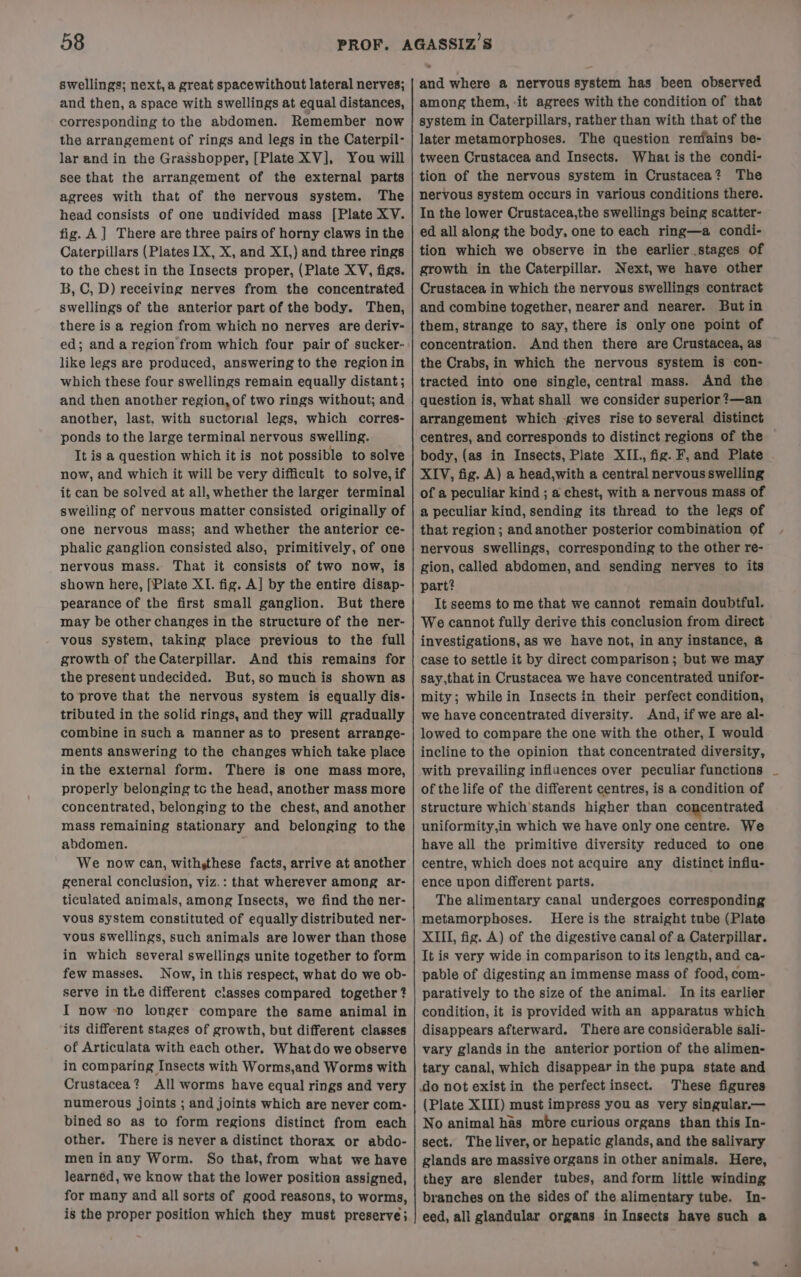 swellings; next, a great spacewithout lateral nerves; and then, a space with swellings at equal distances, corresponding to the abdomen. Remember now the arrangement of rings and legs in the Caterpil- lar and in the Grasshopper, [Plate XV], You will see that the arrangement of the external parts agrees with that of the nervous system. The head consists of one undivided mass [Plate XV. fig. A] There are three pairs of horny claws in the Caterpillars (Plates 1X, X, and XI,) and three rings to the chest in the Insects proper, (Plate XV, figs. B, C, D) receiving nerves from the concentrated swellings of the anterior part of the body. Then, there is a region from which no nerves are deriv- ed; and a region from which four pair of sucker- like legs are produced, answering to the regionin which these four swellings remain equally distant; and then another region, of two rings without; and another, last. with suctorial legs, which corres- ponds to the large terminal nervous swelling. It is a question which it is not possible to solve now, and which it will be very difficult to solve, if it can be solved at all, whether the larger terminal swelling of nervous matter consisted originally of one nervous mass; and whether the anterior ce- phalic ganglion consisted also, primitively, of one nervous mass. That it consists of two now, is shown here, [Plate XI. fig. A] by the entire disap- pearance of the first small ganglion. But there may be other changes in the structure of the ner- vous system, taking place previous to the full growth of the Caterpillar. And this remains for the present undecided. But,so muchis shown as to prove that the nervous system is equally dis- tributed in the solid rings, and they will gradually combine in such a manner as to present arrange- ments answering to the changes which take place in the external form. There is one mass more, properly belonging tc the head, another mass more concentrated, belonging to the chest, and another mass remaining stationary and belonging to the abdomen. We now can, withsthese facts, arrive at another general conclusion, viz.: that wherever among ar- ticulated animals, among Insects, we find the ner- vous system constituted of equally distributed ner- vous swellings, such animals are lower than those in which several swellings unite together to form few masses. Now, in this respect, what do we ob- serve in the different classes compared together ? I now no longer compare the same animal in its different stages of growth, but different classes of Articulata with each other. What do we observe in comparing Insects with Worms,and Worms with Crustacea? All worms have equal rings and very numerous joints ; and joints which are never com- bined so as to form regions distinct from each other. There is never a distinct thorax or abdo- meninany Worm. So that, from what we have learned, we know that the lower position assigned, for many and all sorts of good reasons, to worms, is the proper position which they must preserve; and where a nervous system has been observed among them, it agrees with the condition of that system in Caterpillars, rather than with that of the later metamorphoses. The question reniains be- tween Crustacea and Insects. What is the condi- tion of the nervous system in Crustacea? The nervous system occurs in various conditions there. In the lower Crustacea,the swellings being scatter- ed all along the body, one to each ring—a condi- tion which we observe in the earlier stages of growth in the Caterpillar. Next, we have other Crustacea in which the nervous swellings contract and combine together, nearer and nearer. But in them, strange to say, there is only one point of concentration. And then there are Crustacea, as the Crabs, in which the nervous system is con- tracted into one single, central mass. And the question is, what shall we consider superior ?—an arrangement which -gives rise to several distinct centres, and corresponds to distinct regions of the body, (as in Insects, Plate XII. fig. F, and Plate XIV, fig. A) a head,with a central nervous swelling of a peculiar kind ; a chest, with a nervous mass of a peculiar kind, sending its thread to the legs of that region; and another posterior combination of nervous swellings, corresponding to the other re- gion, called abdomen, and sending nerves to its part? It seems to me that we cannot remain doubtful. We cannot fully derive this conclusion from direct investigations, as we have not, in any instance, @ case to settle it by direct comparison ; but we may say,that in Crustacea we have concentrated unifor- mity; while in Insects in their perfect condition, we have concentrated diversity. And, if we are al- lowed to compare the one with the other, I would incline to the opinion that concentrated diversity, with prevailing influences over peculiar functions of the life of the different centres, is a condition of structure which stands higher than concentrated uniformity,in which we have only one centre. We have all the primitive diversity reduced to one centre, which does not acquire any distinct influ- ence upon different parts. The alimentary canal undergoes corresponding metamorphoses. Here is the straight tube (Plate XIII, fig. A) of the digestive canal of a Caterpillar. It is very wide in comparison to its length, and ca- pable of digesting an immense mass of food, com- paratively to the size of the animal. In its earlier condition, it is provided with an apparatus which disappears afterward. There are considerable sali- vary glands in the anterior portion of the alimen- tary canal, which disappear in the pupa state and do not exist in the perfect insect. These figures (Plate XIII) must impress you as very singular.— No animal has mbre curious organs than this In- sect. The liver, or hepatic glands, and the salivary glands are massive organs in other animals. Here, they are slender tubes, and form little winding branches on the sides of the alimentary tube. In- eed, all glandular organs in Insects have such a