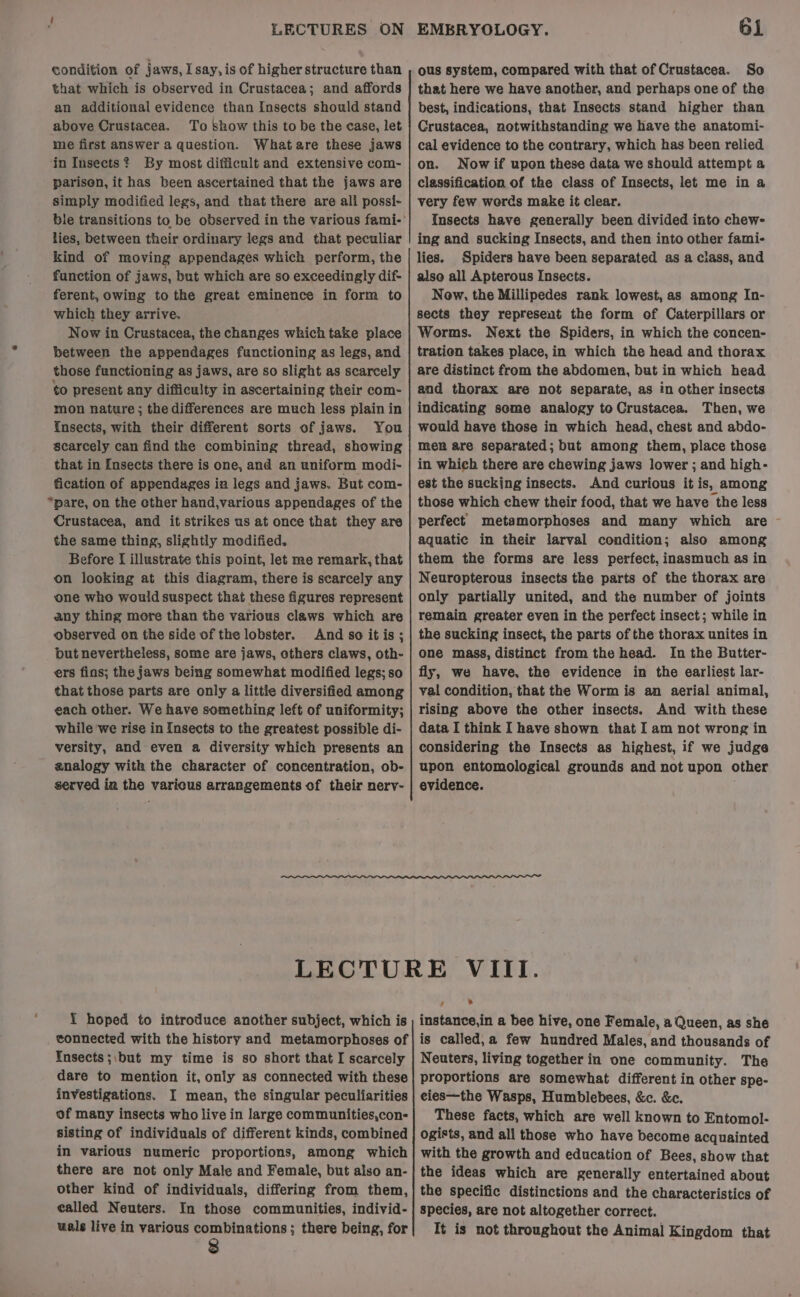 condition of jaws, I say, is of higher structure than that which is observed in Crustacea; and affords an additional evidence than Insects should stand above Crustacea. To show this to be the case, let me first answer a question. Whatare these jaws ‘in Insects? By most difficult and extensive com- parison, it has been ascertained that the jaws are simply modified legs, and that there are all possi- ble transitions to be observed in the various fami-' lies, between their ordinary legs and that peculiar kind of moving appendages which perform, the function of jaws, but which are so exceedingly dif- ferent, owing tothe great eminence in form to which they arrive. Now in Crustacea, the changes which take place between the appendages functioning as legs, and those functioning as jaws, are so slight as scarcely to present any difficu!ty in ascertaining their com- mon nature; the differences are much less plain in Insects, with their different sorts of jaws. You scarcely can find the combining thread, showing that in Insects there is one, and an uniform modi- fication of appendages in legs and jaws. But com- pare, on the cther hand,various appendages of the Crustacea, and it strikes us at once that they are the same thing, slightly modified. Before { illustrate this point, let me remark, that on looking at this diagram, there is scarcely any one who would suspect that these figures represent any thing more than the various claws which are observed on the side of the lobster. And so it is ; but nevertheless, some are jaws, others claws, oth- ers fins; the jaws being somewhat modified legs; so that those parts are only a little diversified among each other. We have something left of uniformity; while we rise in Insects to the greatest possible di- versity, and even a diversity which presents an analogy with the character of concentration, ob- served ia the various arrangements of their nerv- ous system, compared with that of Crustacea. So that here we have another, and perhaps one of the best, indications, that Insects stand higher than Crustacea, notwithstanding we have the anatomi- cal evidence to the contrary, which has been relied on. Nowif upon these data we should attempt a classification of the class of Insects, let me in a very few words make it clear. Insects have generally been divided into chew- ing and sucking Insects, and then into other fami- lies. Spiders have been separated as a ciass, and also all Apterous Insects. Now, the Millipedes rank lowest, as among In- sects they represent the form of Caterpillars or Worms. Next the Spiders, in which the concen- tration takes place, in which the head and thorax are distinct from the abdomen, but in which head and thorax are not separate, as in other insects indicating some analogy to Crustacea. Then, we would have these in which head, chest and abdo- men are separated; but among them, place those in which there are chewing jaws lower ; and high- est the sucking insects. And curious it is, among those which chew their food, that we have the less perfect metamorpheses and many which are - aquatic in their larval condition; also among them the forms are less perfect, inasmuch as in Neuropterous insects the parts of the thorax are only partially united, and the number of joints remain greater even in the perfect insect; while in the sucking insect, the parts of the thorax unites in one mass, distinct from the head. In the Butter- fly, we have, the evidence in the earliest lar- val condition, that the Worm is an aerial animal, rising above the other insects. And with these data I think I have shown that I am not wrong in considering the Insects as highest, if we judge upon entomological grounds and not upon other evidence. {Y hoped to introduce another subject, which is connected with the history and metamorphoses of Insects ;\but my time is so short that I scarcely dare to mention it, only as connected with these investigations. I mean, the singular peculiarities of many insects who live in large communities,con- sisting of individuals of different kinds, combined in various numeric proportions, among which there are not only Male and Female, but also an- other kind of individuals, differing from them, called Neuters. In those communities, individ- wals live in various combinations; there being, for 8 instance,in a bee hive, one Female, a Queen, as she is called,a few hundred Males, and thousands of Neuters, living together in one community. The proportions are somewhat different in other spe- eies—the Wasps, Humblebees, &amp;c. &amp;c. These facts, which are well known to Entomol- ogists, and all those who have become acquainted with the growth and education of Bees, show that the ideas which are generally entertained about the specific distinctions and the characteristics of Species, are not altogether correct. It is not throughout the Animal Kingdom that