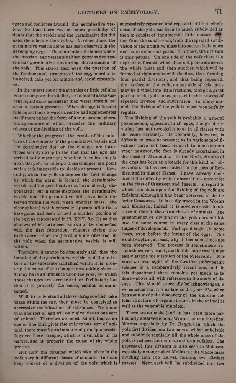 Space and condevse around the germinative ves- icle. So that there was no more possibility of doubt that the vesicle and the germinative dot did exist there before the vitellus. At other times, the germinative vesicle alone has been observed in the developing eggs. There are other instances where the ovarian egg presents neither germinative ves- icle nor germinative dot during the formation of the yolk. This shows that even the question of the fundamental structure of the egg, in order to be solved, calis yet for minute and serial research- es. In the interstices of the granules or littie ceilules which compose the vitellus, is contained a transpa- rent liquid more consistent than water, since it re- sists a certain pressure. When the egg is formed this liquid tends towards acentre and agglomerates itself there under the form of a transparent sphere, the appearance of which precedes the ordinary phases of the dividing of the yoik. Whether the progress is the result of the mix- ture of the contents of the germinative vesicle and the germinative dot; or the changes are intro- ‘duced simply owing to the fact that the egg has arrived at its maturity; whether it relies simply upon the yolk to undergo those changes, is a point which it is impossible to decide at present. Gen- erally, when the yolk undergoes the first change by which the germ is formed, the germinative vesicle and the germinative dot have already dis- appeared; but in some instances, the germinative vesicle and the germinative dot have been ob- served within the yolk, when another tnass, (the clear sphere) which generally appears after those have gone, had been formed in another portion of the egg, as represented in Pl. X XV, fig. H; so that changes which have been known to be connected with the first formation—changes giving rise the yolk when the germinative vesicle is still within. . Therefore, it cannot be absolutely said that the bursting of the germinative vesicle, and the mix- ture of the substance contained within it, is prop- erly the cause of the changes now taking place.— those changes are accelerated or facilitated; but that it is properly the cause, cannot be main- tained. Well, to understand all these changes which take place within the egg, they must be conceived as successive modifications of substance. that one sort of egg will only give rise to one sort of animal. Therefore we must admit, that as an egg of one kind gives rise only to One sort of ani- mal, there must be an immaterial principle presid- ing over these changes, which is invariable in its nature, and is properly the cause of the whole process. But now the changes which take place in the yolk vary in different classes of animals. In some they consist of a division of the yolk, which is 71 successively repeated and repeated, till the whole then to consist of innumerable little masses, ane. ing from the subdivision, from the repeated subdis vision of the primitive mass into successively more and more numerous parts. In others, the division is only partial. On one side of the yolk there is a depression formed, which does not penetrate across the whole mass, and then another, which will be formed at right angles with the first, thus forming four partial divisions; and that being repeated, the surface of the yolk, on one side of this mass may be divided into little fractions, though a great portion of the yolk takes no part in, this process of repeated division and subdivision. In many ani- mals the division of the yolk is most wonderfully regular. The dividing of the yolk is probably a general phenomenon, appearing in all eggs, though obser~ vation has not revealed it to us in all classes with the same certainty. Its generality, however, is difficult to trace at present; as its various modifi- cations have not been reduced to one common type: however, the fact is already ascertained in the class of Mammalia. In the Birds, the size of the eggs has Deen an obstacle for this kind of ob- servation. it has been noticed in the class of Rep- tiles, and in that of Fishes. Ihave already men» tioned the difficulty which observations encounter in the class of Crustacea and Insects ; in regard to which the data upon the dividing of the yolk are deficient, although it has been*observed in the in- ferior Crustacea. It is easily traced in the Worms and Mollusca; indeed it is nowhere easier to ob- serve it, than in these two classes of animals. The phenomenon of dividing of the yolk does not fol- low the same course in every class at the same stages of development. Perhaps it begins, in some cases, even before the laying of the eggs. This would explain, at least, why it has sometimes not been observed. The process is sometimes slow, sometimes very rapid ; and in this latter case it may easily escape the attention of the observator. Nor must we lose sight of the fact that embryogenic science is a comparatively recent one, and in this department there remains yet much to be done—above all, with reference to the study of tis- sues. This shonid especially be acknowledged, if we consider that it is as late as the year 1834, when lular structure of organic tissues, in the animal as well as the vegetabie kingdom. There are animals, (and it has been more par- ticularly observed among Worms, among Intestinal Worms especially, by Dr. Bagge,) in which the yolk first divides into two halves, which subdivide and subdivide regularly till the whole mass of the yolk is reduced into minute uniform yolklets. The process of this division is also seen in Mollusca, especially among naked Mollusca; the whole mass dividing into two halves, forming two Gistinc¢ masses. Next, each will be subdivided into two 4