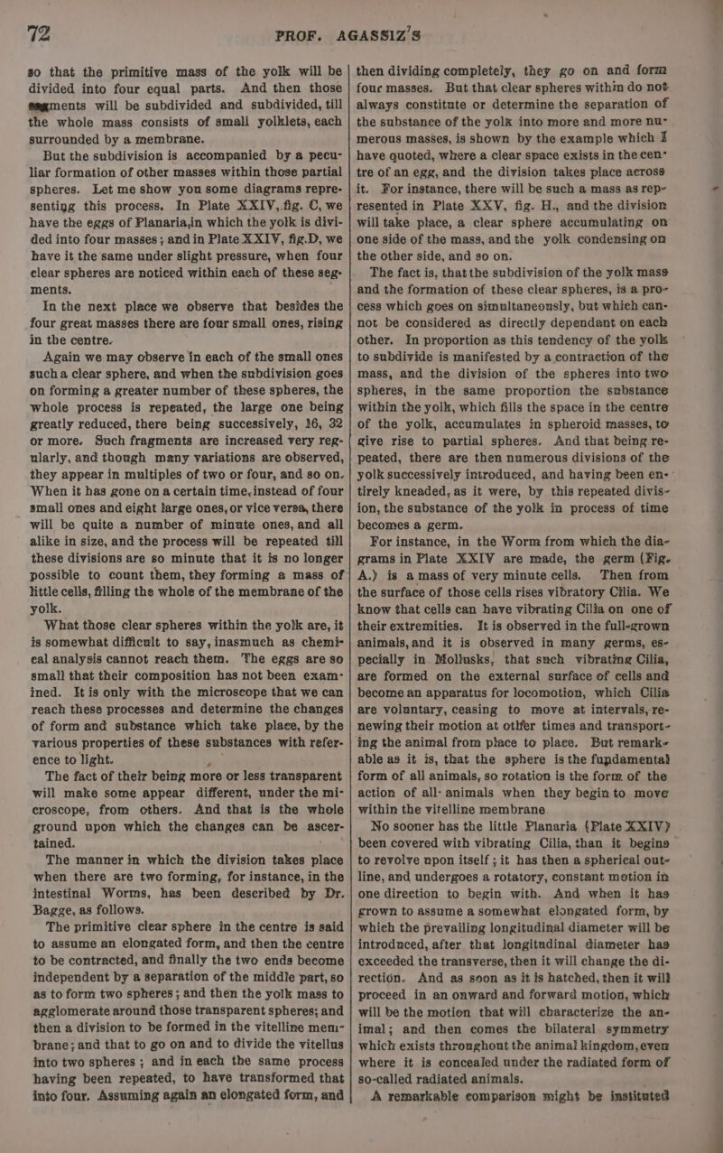 so that the primitive mass of the yolk will be divided into four equal parts. And then those @mgments will be subdivided and subdivided, till the whole mass consists of small yolklets, each surrounded by a membrane. But the subdivision is accompanied by a pecu- liar formation of other masses within those partial spheres. Let me show you some diagrams repre- senting this process. In Plate XXIV, fig. C, we have the eggs of Planaria,in which the yolk is divi- ded into four masses; andin Plate XXIV, fig.D, we have it the same under slight pressure, when four ments. In the next place we observe that besides the four great masses there are four small ones, rising in the centre. Again we may observe in each of the small ones such a clear sphere, and when the subdivision goes on forming a greater number of these spheres, the whole process is repeated, the large one being greatly reduced, there being successively, 16, 32 or more. Such fragments are increased very reg- ularly, and though many variations are observed, they appear in multiples of two or four, and so on. When it has gone on a certain time, instead of four small ones and eight large ones, or vice versa, there will be quite a number of minute ones, and all alike in size, and the process will be repeated till these divisions are so minute that it is no longer possible to count them, they forming a mass of little cells, filling the whole of the membrane of the yolk. What those clear spheres within the yolk are, it is somewhat difficult to say, inasmuch as chemi- eal analysis cannot reach them. The eggs are so smal! that their composition has not been exam- ined. Itis only with the microscope that we can reach these processes and determine the changes of form and substance which take place, by the various properties of these substances with refer- ence to light. sak The fact of their being more or less transparent will make some appear different, under the mi- croscope, from others. And that is the whole ground upon which the changes can be ascer- tained. The manner in which the division takes place when there are two forming, for instance, in the intestinal Worms, has been deseribed by Dr. Bagge, as follows. The primitive clear sphere in the centre is said to assume an elongated form, and then the centre to be contracted, and finally the two ends become independent by a separation of the middle part, so as to form two spheres ; and then the yolk mass to agglomerate around those transparent spheres; and then a division to be formed in the vitelline mem- brane; and that to go on and to divide the vitellus into two spheres ; and in each the same process having been repeated, to have transformed that into four, Assuming again an elongated form, and then dividing completely, they go on and form fouc masses. But that clear spheres within do not always constitute or determine the separation of the substance of the yolk into more and more nu- merous masses, is shown by the example which I have guoted, where a clear space exists in the cen tre of an egg, and the division takes place across it. For instance, there will be such a mass as rep- resented in Plate XXV, fig. H., and the division will take place, a clear sphere accumulating on one side of the mass, andthe yolk condensing om the other side, and so on. The fact is, that the subdivision of the yolk mass and the formation of these clear spheres, is a pro- not be considered as directly dependant on each other. In proportion as this tendency of the yolk to subdivide is manifested by a contraction of the mass, and the division of the spheres into two spheres, in the same proportion the substance within the yolk, which fills the space in the centre of the yolk, accumulates in spheroid masses, to give rise to partial spheres. And that being re- tirely kneaded, as it were, by this repeated divis- ion, the substance of the yolk in process of time becomes a germ. For instance, in the Worm: from which the dia- grams in Plate XXIV are made, the germ (Fig. A.) is amass of very minute cells. the surface of those cells rises vibratory Cilia. We know that cells can have vibrating Cilia on one of their extremities. It is observed in the full-grown animals,and it is observed in many germs, es- pecially in Mollusks, that such vibrating Cilia, are formed on the external surface of cells and become an apparatus for locomotion, which Cilia are voluntary, ceasing to move at intervals, re- newing their motion at otlfer times and transport- ing the animal from place to place. But remark- able as it is, that the sphere is the fupdamental form of all animals, so rotation is the form of the action of all- animals when they beginto move within the vitelline membrane No sooner has the little Planaria (Plate XXIV) been covered with vibrating Cilia, than it begins to revolve upon itself ; it has then a spherical out- line, and undergoes a rotatory, constant motion in one direction to begin with. And when it has crown to assume a somewhat elongated form, by which the prevailing longitudinal diameter will be introdaced, after that longitudinal diameter has exceeded the transverse, then it will change the di- rectién. And as soon as it is hatched, then it will proceed in an onward and forward motion, which will be the motion that will characterize the an- imal; and then comes the bilateral symmetry which exists throughout the animal kingdom, ever where it is concealed under the radiated form of so-called radiated animals. A remarkable comparison might be instituted