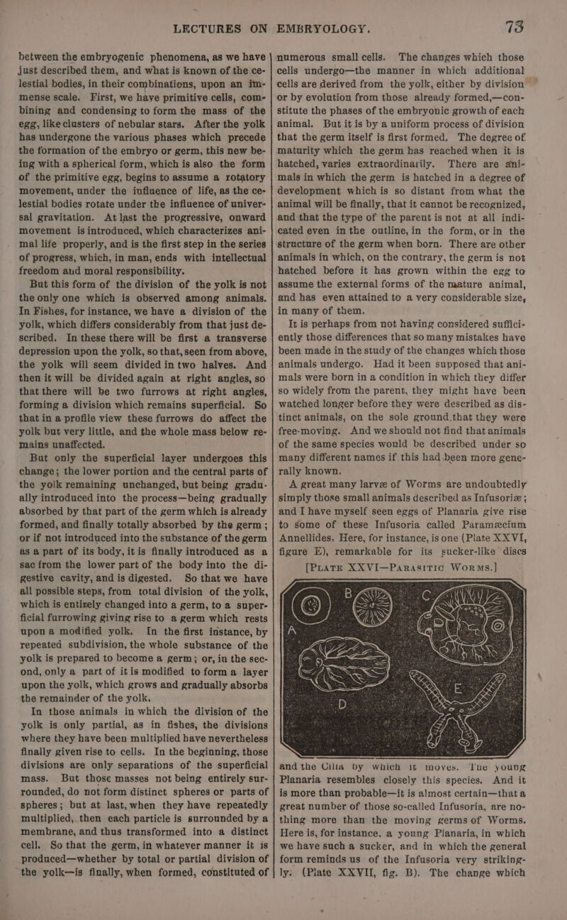LECTURES ON between the embryogenic phenomena, as we have just described them, and what is known of the ce- lestial bodies, in their combinations, upon an im- mense scale. First, we have primitive cells, com- bining and condensing to form the mass of the egg, likeclusters of nebular stars. After the yolk has undergone the various phases which precede the formation of the embryo or germ, this new be- ing with a spherical form, which is also the form of the primitive egg, begins to assume a rotatory movement, under the influence of life, as the ce- lestial bodies rotate under the influence of univer- sal gravitation. Atlast the progressive, onward movement is introduced, which characterizes ani- mal life properly, and is the first step in the series of progress, which, in man, ends with intellectual freedom aud moral responsibility. But this form of the division of the yolk is not the only one which is observed among animals. In Fishes, for instance, we have a division of the yolk, which differs considerably from that just de- scribed. In these there will be first a transverse depression upon the yolk, so that, seen from above, the yolk will seem divided intwo halves. And then it will be divided again at right angles, so that there will be two furrows at right angles, forming a division which remains superficial. So that in a profile view these furrows do affect the yolk but very little, and the whole mass below re- mains unaffected. But only the superficial layer undergoes this change; the lower portion and the central parts of the yolk remaining unchanged, but being gradu- ally introduced into the process—being gradually absorbed by that part of the germ which is already formed, and finally totally absorbed by the germ; or if not introduced into the substance of the germ as a part of its body, itis finally introduced as a sac from the lower part of the body into the di- gestive cavity, and is digested. So that we have all possible steps, from total division of the yolk, which is entirely changed into a germ, to a super- ficial furrowing giving rise to a germ which rests upon a modified yolk. In the first instance, by repeated subdivision, the whole substance of the yolk is prepared to become a germ; or, in the sec- ond, only a part of itis modified to forma layer upon the yolk, which grows and gradually absorbs the remainder of the yolk. In those animals in which the division of the yolk is only partial, as in fishes, the divisions finally given rise to cells. In the beginning, those divisions are only separations of the superficial mass. But those masses not being entirely sur- rounded, do not form distinct spheres or parts of _ Spheres; but at last,when they have repeatedly multiplied, then each particle is surrounded by a membrane, and thus transformed into a distinct cell. So that the germ, in whatever manner it is produced—whether by total or partial division of the yolk—is finally, when formed, constituted of EMBRYOLOGY. 73 numerous small cells. The changes which those cells undergo—the manner in which additional cells are derived from the yolk, either by division or by evolution from those already formed,—con- stitute the phases of the embryonic growth of each animal. But it is by a uniform process of division that the germ itself is first formed. The degree of maturity which the germ has reached when it is hatched, varies extraordinarily. There are ani- mals in which the germ is hatched in a degree of development which is so distant from what the animal will be finally, that it cannot be recognized, and that the type of the parent is not at all indi- structure of the germ when born. There are other animals in which, on the contrary, the germ is not hatched before it has grown within the egg to assume the external forms of the mature animal, and has even attained to a very considerable size, in many of them. It is perhaps from not having considered suffici- ently those differences that so many mistakes have been made in the study of the changes which those animals undergo. Had it been supposed that ani- mals were born in a condition in which they differ so widely from the parent, they might have been watched longer before they were described as dis- tinct animals, on the sole ground.that they were free-moving. And we should not find that animals of the same species would be described under so many different names if this had.been more gene- rally known. A great many larvez of Worms are undoubtedly simply those small animals described as Infusoriz ; and I have myself seen eggs of Planaria give rise to some of these Infusoria called Paramecium Annellides. Here, for instance, is one (Plate XX VI, figure EH), remarkable for its sucker-like discs [PLATE XXVI—Parasitic Worms.] and the Cilia by which it moves. Ihe young Planaria resembles closely this species. And it is more than probable—it is almost certain—that a great number of those so-called Infusoria, are no- thing more than the moving germs of Worms. Here is, for instance, a young Planaria, in which we have such a sucker, and in which the general form reminds us of the Infusoria very striking- ly: (Plate XXVII, fig. B). The change which