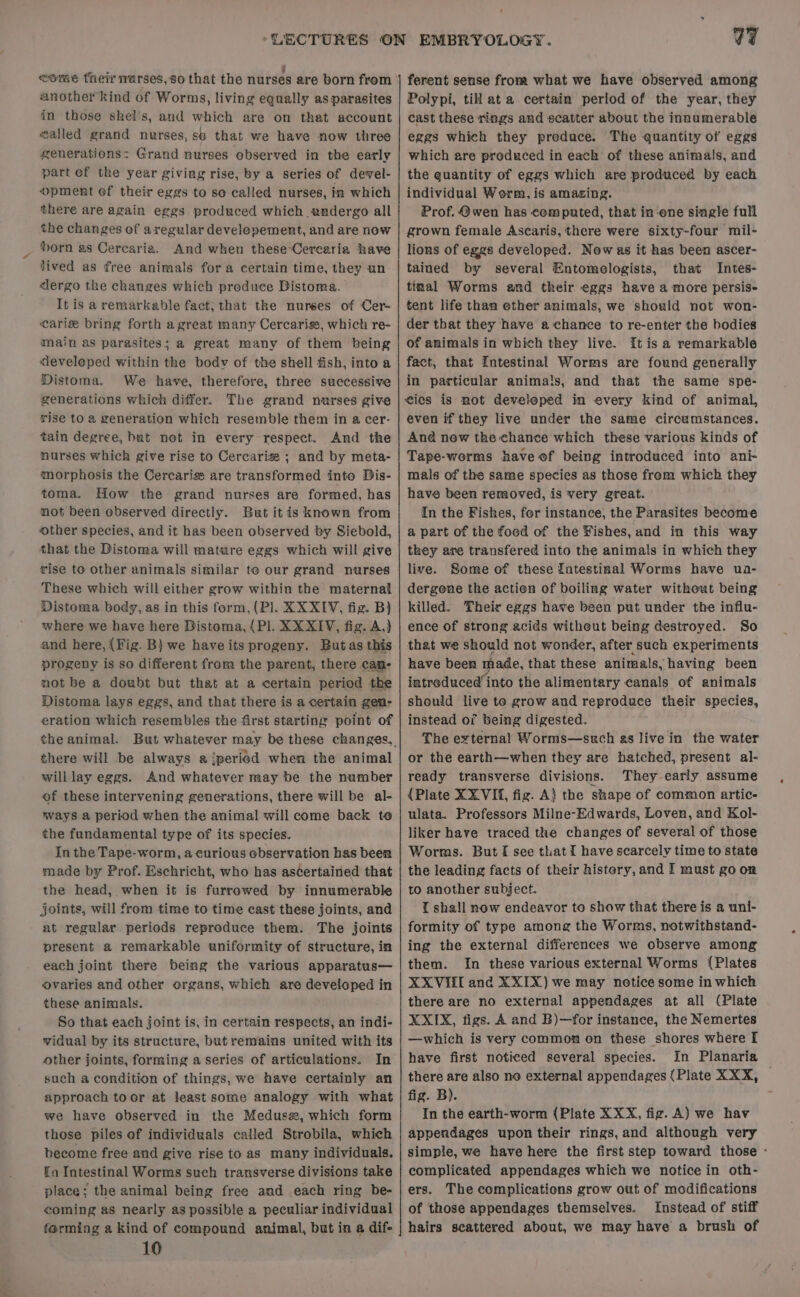 eome theirnurses,so that the nurses are born from another kind of Worms, living equally as parasites in those shel's, and which are on that account walled grand nurses, se that we have now three generations: Grand nurses observed in the early part ef the year giving rise, by a series of devel- opment ef their eggs to so called nurses, in which there are again eggs produced which undergo all the changes of aregular developement, and are now Horn as Cercaria. And when these-Oercaria have jived as free animals for a certain time, they un dergo the changes which produce Distoma. It is a remarkable fact, that the nurses of Cer- cari bring forth a great many Cercarigs, which re- main as parasites; a great many of them being developed within the bodv of the shell fish, into a Distoma. We have, therefore, three successive generations which differ. The grand nurses give rise to a generation which resemble them in a cer- tain degree, but net in every respect. And the nurses which give rise to Cercarize ; and by meta- morphosis the Cercariss are transformed into Dis- toma. How the grand nurses are formed, has not been observed directly. But itis known from ‘other species, and it has been observed by Siebold, that the Distoma will mature eggs which will give rise to other animals similar te our grand nurses These which will either grow within the maternal Distoma body, as in this form, (P]. KXXIY, fig. B) where we have here Distoma, (Pl. XXXIV, fig. A,) and here, {Fig. B} we have its progeny. Butas this progeny is so different from the parent, there cane not be a doubt but that at a certain period the Distoma lays eggs, and that there is a certain gen- eration which resembles the first starting point of there will be always a jperiod when the animal will lay eggs. And whatever may be the number of these intervening generations, there will be al- ways a period when the animal will come back to the fundamental type of its species. In the Tape-worm, a curious observation has been made by Prof. Eschricht, who has ascertained that the head, when it is furrewed by innumerable joints, will from time to time cast these joints, and at regular periods reproduce them. The joints present a remarkable uniformity of structure, in each joint there being the various apparatus— ovaries and other organs, which are developed in these animals. So that each joint is, in certain respects, an indi- vidual by its structure, but remains united with its other joints, forming a series of articulations. In such a condition of things, we have certainly an approach toor at least some analogy with what we have observed in the Medusz, which form those piles of individuals called Strobila, which become free and give rise to as many individuals. Ea Intestinal Worms such transverse divisions take place; the animal being free and each ring be- coming as nearly as possible a peculiar individual farming a kind of compound animal, but in a dif- 10 EMBRYOLOGY. V7 ferent sense from what we have observed among Polypi, till at a certain period of the year, they cast these rings and scatter about the innumerable eggs which they preduce. The quantity of eggs which are prodeced in each of these animals, and the quantity of eggs which are produced by each individual Worm, is amazing. Prof. @wen has computed, that in-ene single full grown female Ascaris, there were sixty-four mil- lions of eggs developed. Now as it has been ascer- tained by several Entomologists, that Intes- tinal Worms and their eggs have a more persise tent life than ether animals, we should not won- der that they have a chance to re-enter the bodies of animals in which they live. It is a remarkable fact, that Intestinal Worms are found generally in particular animals, and that the same spe- cies is not developed in every kind of animal, even if they live under the same circumstances. And new the chance which these various kinds of Tape-worms have of being introduced into ani- mals of the same species as those from which they have been removed, is very great. In the Fishes, for instance, the Parasites become a part of the food of the Fishes, and in this way they are transfered into the animals in which they live. Some of these Intestinal Worms have ua- dergene the action of boiling water without being killed. Their eggs have been put under the influ- ence of strong acids witheut being destroyed. So that we should not wonder, after such experiments have been made, that these animals, having been intreduced into the alimentary canals of animals should live te grow and reproduce their species, instead of being digested. The external Worms—such as live in the water or the earth—when they are hatched, present al- ready transverse divisions. They early assume {Plate XXVIf, fig. A} the shape of common artic- ulata. Professors Milne-Edwards, Loven, and Kol- liker have traced the changes of several of those Worms. But I see that I have scarcely time to state the leading facts of their histery, and I must go on to another subject. tT shall now endeavor to show that there is a uni- formity of type among the Worms, notwithstand- ing the external differences we observe among them. In these various external Worms {Plates XXVIII and XXIX) we may notice some in which there are no external appendages at all (Plate XXIX, figs. A and B)—for instance, the Nemertes —which is very common on these shores where [ have first noticed several species. In Planaria there are also no external appendages (Plate XXX, fig. B). In the earth-worm (Plate XXX, fig. A) we hav appendages upon their rings, and although very simple, we have here the first step toward those - complicated appendages which we notice in oth- ers. The complications grow out of modifications of those appendages themselves. Instead of stiff hairs scattered about, we may have a brush of