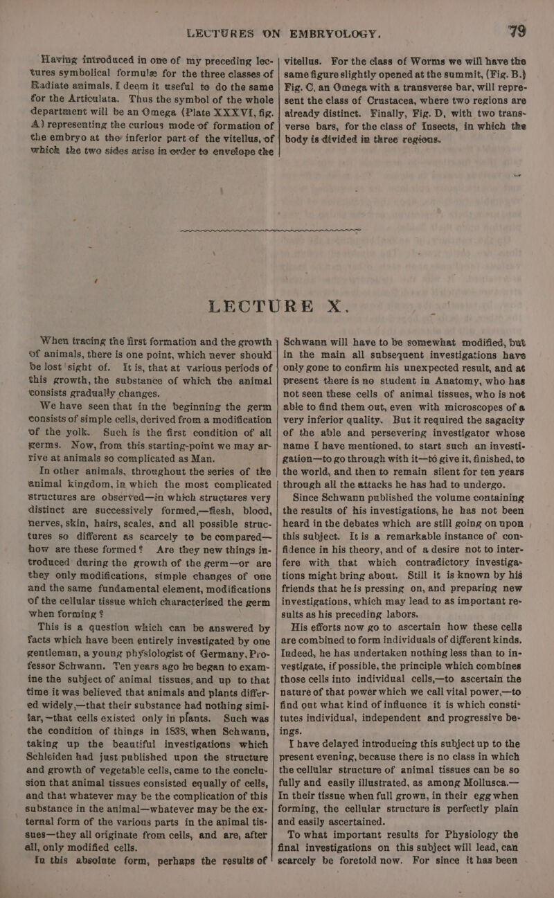 tures symbolical formule for the three classes of Radiate animals, I deem it useful to do the same for the Articuluta. Thus the symbol of the whole the embryo at the inferior part of the vitellus, of which the two sides arise in order te envelope the 79 EMBRYOLOGY. same figure slightly opened at the summit, (Fig. B.} Fig. C, an Omega with a transverse bar, will repre- sent the class of Crustacea, where two regions are already distinct. ¥inally, Fig. D, with two trans-~ verse bars, for the class of Insects, in which the body is divided in three regions. When tracing tine first formation and the growth of animals, there is one point, which never should be lost ‘sight of. It is, that at various periods of this growth, the substance of which the animal consists gradually changes. We have seen that inthe beginning the germ consists of simple cells, derived from a modification of the yolk. Such is the first condition of all germs. Now, from this starting-point we may ar- rive at animals so complicated as Man. In other animals, throughout the series of tke animal kingdom,in which the most complicated Structures are observed—in which structures very distinct are successively formed,—iesh, blood, nerves, skin, hairs, scales, and all possible struc- tures se different as scarcely to be compared— how are these formed? Are they new things in- troduced during the growth of the germ—or are they only modifications, simple changes of one and the same fundamental element, modifications of the cellular tissue which characterized the germ when forming 2 . This is a question which can be answered by facts which have been entirely investigated by one gentleman, a young physiologist of Germany, Pro- ine the subject of animal tissues, and up to that time it was believed that animals and plants differ- ed widely —that their substance had nothing simi- tar,—that cells existed only in plants. Such was the condition of things in 1838, when Schwann, taking up the beautiful investigations which Schleiden had just published upon the structure and growth of vegetable cells, came to the conclu- sion that animal tissues consisted equally of cells, and that whatever may be the complication of this _ substance in the animal—whatever may be the ex- ternal form of the various parts in the animal tis- sues—they all originate from cells, and are, after all, only modified cells. fn this absolute form, perhaps the results of Schwann will have to be somewhat modified, but in the main all subsequent investigations have only gone to confirm his unexpected result, and at present there is no student in Anatomy, who has not seen these cells of animal tissues, who is not able to find them out, even with microscopes of a very inferior quality. But it required the sagacity of the able and persevering investigator whose name { have mentioned, to start such an investi- gatien—to go through with it—to give it, finished, to the world, and then to remain silent for ten years through all the attacks he has had to undergo. Since Schwann published the volume containing the results of his investigations, he has not been heard in the debates which are still going on upon this subject. itis a remarkable instance of con- fidence in his theory, and of a desire not to inter- fere with that which contradictory investiga- tions might bring about. Still it is known by his friends that heis pressing on, and preparing new investigations, which may iead to as important re- sults as his preceding labors. His efforts now go to ascertain how these cells are combined to form individuals of different kinds. Indeed, he has undertaken nothing less than to in- vestigate, if possible, the principle which combines those cells into individual cells,—to ascertain the nature of that power which we call vital power,—to find out what kind of influence it is which consti* tutes individual, independent and progressive be- ings. { have delayed introducing this subject up to the present evening, because there is no class in which the cellular structure of animal tissues can be so fully and easily illustrated, as among Mollusca.— In their tissue when full grown, in their egg when forming, the cellular structure is perfectly plain and easily ascertained. To what important results for Physiology the final investigations on this subject will lead, can scarcely be foretold now. For since it bas been