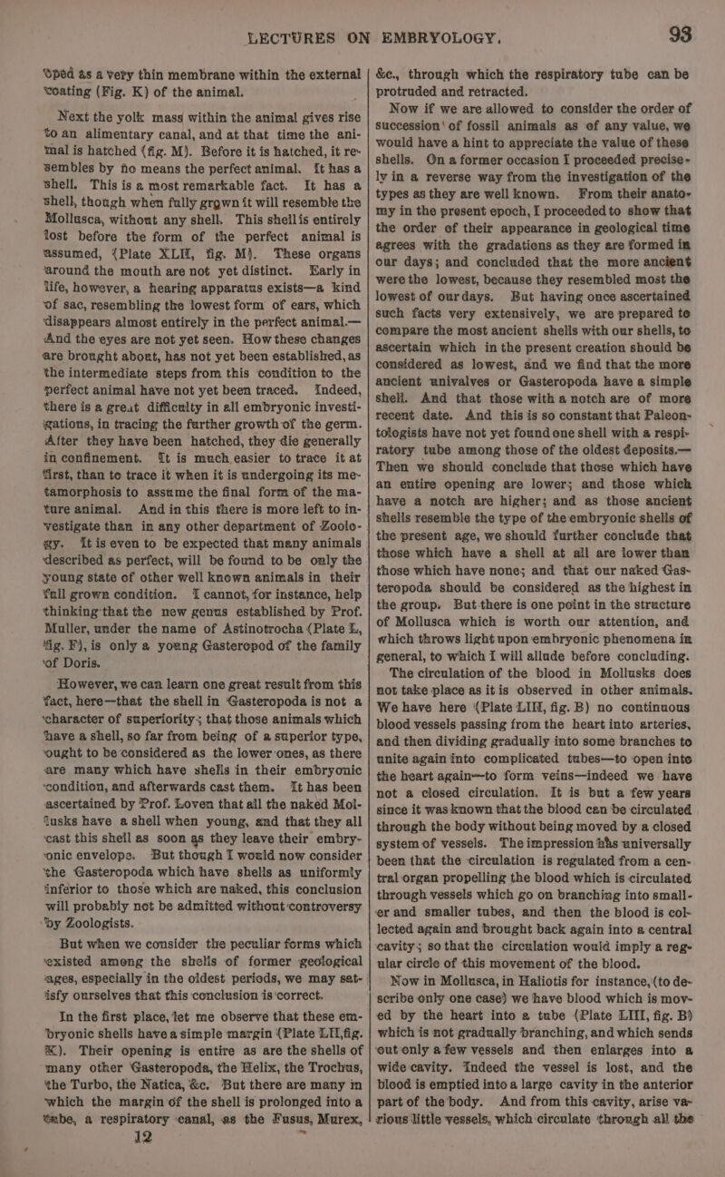 Oped &amp;s a Very thin membrane within the external ‘voating (Fig. K) of the animal. Next the yolk mass within the animal gives rise to an alimentary canal, and at that time the ani- mal is hatched (fig. M). Before it is hatched, it re sembles by ho means the perfect animal. [t has a Shell. This is a most remarkable fact. It has a shell, thongh when fally grgwn it will resemble the Mollusca, without any shell. This shellis entirely lost before the form of the perfect animal is assumed, {Plate XLII, fig. M}. These organs ‘around the mouth are not yet distinct. Early in life, however, a hearing apparatus exists—a kind of sac, resembling the lowest form of ears, which ‘disappears almost entirely in the perfect animal.— And the eyes are not yet seen. How these changes are brought abort, has not yet been established, as the intermediate steps from this condition to the perfect animal have not yet been traced. Indeed, there is a great difficulty in all embryonic investi- gations, in tracing the farther growth of the germ. After they have been hatched, they die generally in confinement. {t is much easier to trace it at first, than te trace it when it is undergoing its me- tamorphosis to assume the final form of the ma- ture animal. Andin this there is more left to in- vestigate than in any other department of Zoolo- gy. tiseven to be expected that many animals ‘described as perfect, will be found to be oaly the young state of other well known animals in their fall grown condition. 1 cannot, for instance, help thinking that the new genus established by Prof. Muller, under the name of Astinotrocha {Plate L, ‘fig. Fj,is only a young Gasteropod of the family ‘of Doris. However, we can learn one great result from this fact, here—that the shell in ‘Gasteropoda is not a ‘character of superiority; that those animals which ‘have a shell, so far from being of a superior type, ‘ought to be considered as the lower:ones, as there are many which have shelis in their embryonic ‘condition, and afterwards cast them. It has been ascertained by Prof. Loven that all the naked Mol- Jusks have a shell when young, and that they all ‘cast this sheil as soon gs they leave their embry- ‘onic envelope. But though I would now consider ‘the Gasteropoda which have shells as uniformly ‘inferior to those which are naked, this conclusion will probably not be admitted without controversy py Zoologists. But when we consider the peculiar forms which ‘existed among the shelis of former geological isfy ourselves that this conclusion is ‘correct. In the first place, tet me observe that these em- ‘bryonic shells have a simple margin (Plate LII,fig. %). Their opening is entire as are the shells of many other Gasteropoda, the Helix, the Trochus, the Turbo, the Natica, &amp;c. But there are many m which the margin of the shell is prolonged into a “abe, a respiratory canal, as the Fusus, Murex, IZ» ~ 93 &amp;e., through which the respiratory tube can be protruded and retracted. Now if we are allowed to consider the order of succession‘ of fossil animals as ef any value, we would have a hint to appreciate the value of these shells. On a former occasion I proceeded precise - lv in a reverse way from the investigation of the types a8 they are well known. From their anato- my in the present epoch, [ proceeded to show that the order of their appearance in geological time agrees with the gradations as they are formed in our days; and concluded that the more ancient were the lowest, because they resembled most the lowest of ourdays. But having once ascertained such facts very extensively, we are prepared te compare the most ancient shells with our shells, to ascertain which in the present creation should be considered as lowest, and we find that the more ancient univalves or Gasteropoda have a simple shell. And that those with a notch are of more recent date. And this is so constant that Paleon- tologists have not yet found one shell with a respi- ratory tube among those of the oldest deposits.— Then we should conclude that those which have an entire opening are lower; and those whick have a notch are higher; and as those ancient the present age, we should further conclude that those which have a shell at all are lower than those which have none; and that our naked Gas~ teropoda should be considered as the highest in the group. But-there is one point in the structure of Mollusca which is worth our attention, and which throws light upon embryonic phenomena in general, to which I will allude befere concluding. The circulation of the blood in Mollusks does not take place as itis observed in other animals. We have here (Plate LI, fig. B) no continuous bleod vessels passing from the heart into arteries, and then dividing gradually into some branches to unite again into complicated tubes—to ‘open inte the heart again—to form veins—indeed we have not a closed circulation. It is but a few years since it was known that the blood can be circulated through the body without being moved by a closed system of vessels. The impression his universally been that the circulation is regulated from a cen- tral organ propelling the blood which is circulated through vessels which go on branching into small- er and smaller tubes, and then the blood is col- lected again and brought back again into a central eavity; so that the circulation would imply a reg- ular circle of this movement of the blood. Now in Mollusca, in Haliotis for instance,'(to de~ scribe only one case) we have blood which is mov- ed by the heart into a tube (Plate LIII, fig. B) which is not gradually branching, and which sends ‘out only afew vessels and then enlarges into a wide cavity. Indeed the vessel is lost, and the blood is emptied into a large cavity in the anterior part of the body. And from this cavity, arise va- rious little vessels. which circulate through all the