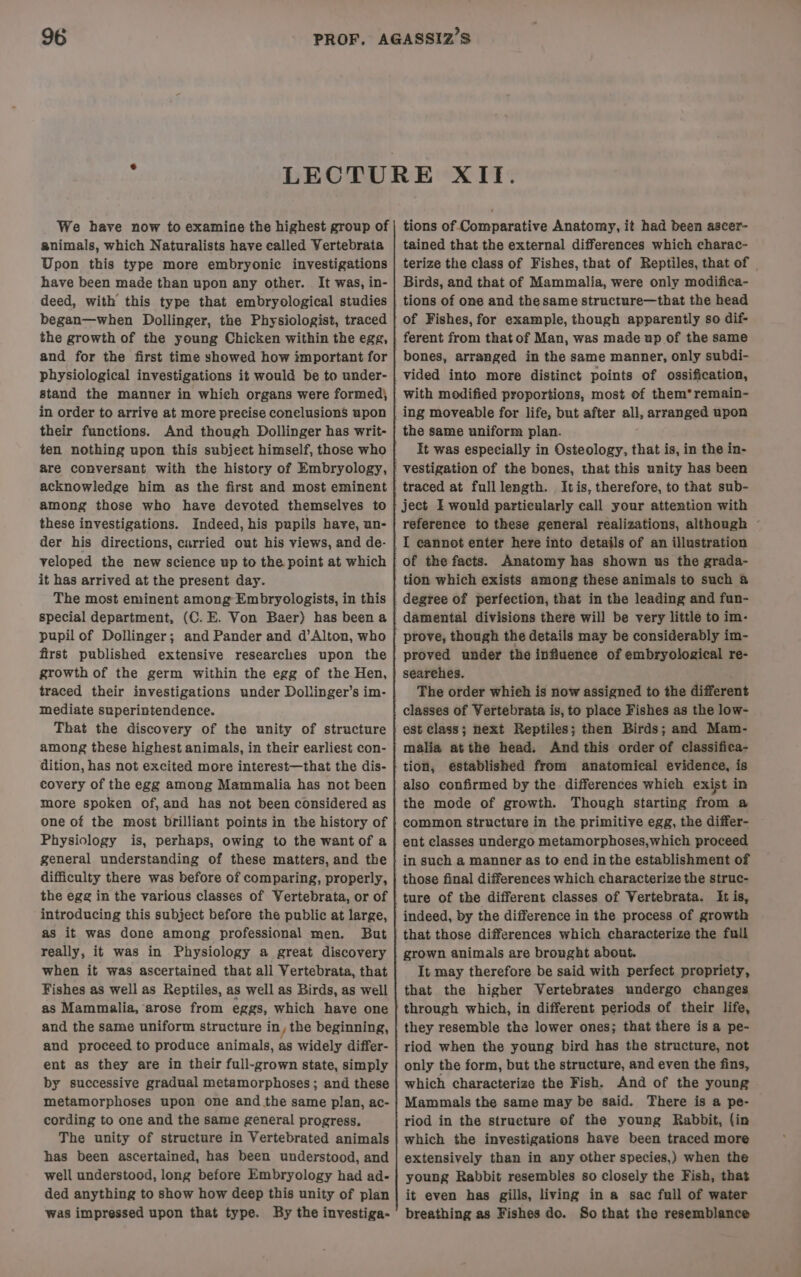 We have now to examine the highest group of animals, which Naturalists have called Vertebrata Upon this type more embryonic investigations have been made than upon any other. It was, in- deed, with this type that embryological studies began—when Dollinger, the Physiologist, traced the growth of the young Chicken within the egg, and for the first time showed how important for physiological investigations it would be to under- stand the manner in which organs were formed) in order to arrive at more precise conelusions upon their functions. And though Dollinger has writ- ten nothing upon this subject himself, those who are conversant with the history of Embryology, acknowledge him as the first and most eminent among those who have devoted themselves to these investigations. Indeed, his pupils have, un- der his directions, carried out his views, and de- veloped the new science up to the point at which it has arrived at the present day. The most eminent among Embryologists, in this special department, (C. E. Von Baer) has been a pupil of Dollinger; and Pander and d’Alton, who first published extensive researches upon the growth of the germ within the egg of the Hen, traced their investigations under Dollinger’s im- mediate superintendence. That the discovery of the unity of structure among these highest animals, in their earliest con- dition, has not excited more interest—that the dis- covery of the egg among Mammalia has not been more spoken of,and has not been considered as one of the most brilliant points in the history of Physiology is, perhaps, owing to the want of a general understanding of these matters, and the difficulty there was before of comparing, properly, the egg in the various classes of Vertebrata, or of introducing this subject before the public at large, as it was done among professional men. But really, it was in Physiology a great discovery when it was ascertained that all Vertebrata, that Fishes as well as Reptiles, as well as Birds, as well as Mammalia, arose from eggs, which have one and the same uniform structure in , the beginning, and proceed to produce animals, as widely differ- ent as they are in their full-grown state, simply by successive gradual metamorphoses; and these metamorphoses upon one and the same plan, ac- cording to one and the same general progress. The unity of structure in Vertebrated animals has been ascertained, has been understood, and well understood, long before Embryology had ad- ded anything to show how deep this unity of plan was impressed upon that type. By the investiga- tions of Comparative Anatomy, it had been ascer- tained that the external differences which charac- terize the class of Fishes, that of Reptiles, that of Birds, and that of Mammalia, were only modifica- tions of one and the same structure—that the head of Fishes, for example, though apparently so dif- ferent from that of Man, was made up of the same bones, arranged in the same manner, only subdi- with modified proportions, most of them*remain- the same uniform plan. It was especially in Osteology, that is, in the in- traced at fulllength. Itis, therefore, to that sub- ject I would particularly call your attention with referenee to these general realizations, although ~ of the facts. Anatomy has shown us the grada- prove, though the details may be considerably im- proved under the influence of embryological re- searehes. The order whieh is now assigned to the different classes of Vertebrata is, to place Fishes as the low- est class; next Reptiles; then Birds; and Mam- malia atthe head. And this order of classifica- tion, established from anatomical evidence, is also confirmed by the differences whieh exist in the mode of growth. Though starting from a common structure in the primitive egg, the differ- ent classes undergo metamorphoses,which proceed in such a manner as to end in the establishment of those final differences which characterize the struc- ture of the different classes of Vertebrata. It is, indeed, by the difference in the process of growth that those differences which characterize the full grown animals are brought about. It may therefore be said with perfect propriety, that the higher Vertebrates undergo changes through which, in different periods of their life, they resemble the lower ones; that there is a pe- riod when the young bird has the structure, not only the form, but the structure, and even the fins, which characterize the Fish. And of the young Mammals the same may be said. There is a pe- riod in the strueture of the young Rabbit, (in which the investigations have been traced more extensively than in any other species,) when the young Rabbit resembles so closely the Fish, that it even has gills, living in a sac full of water breathing as Fishes do. So that the resemblance