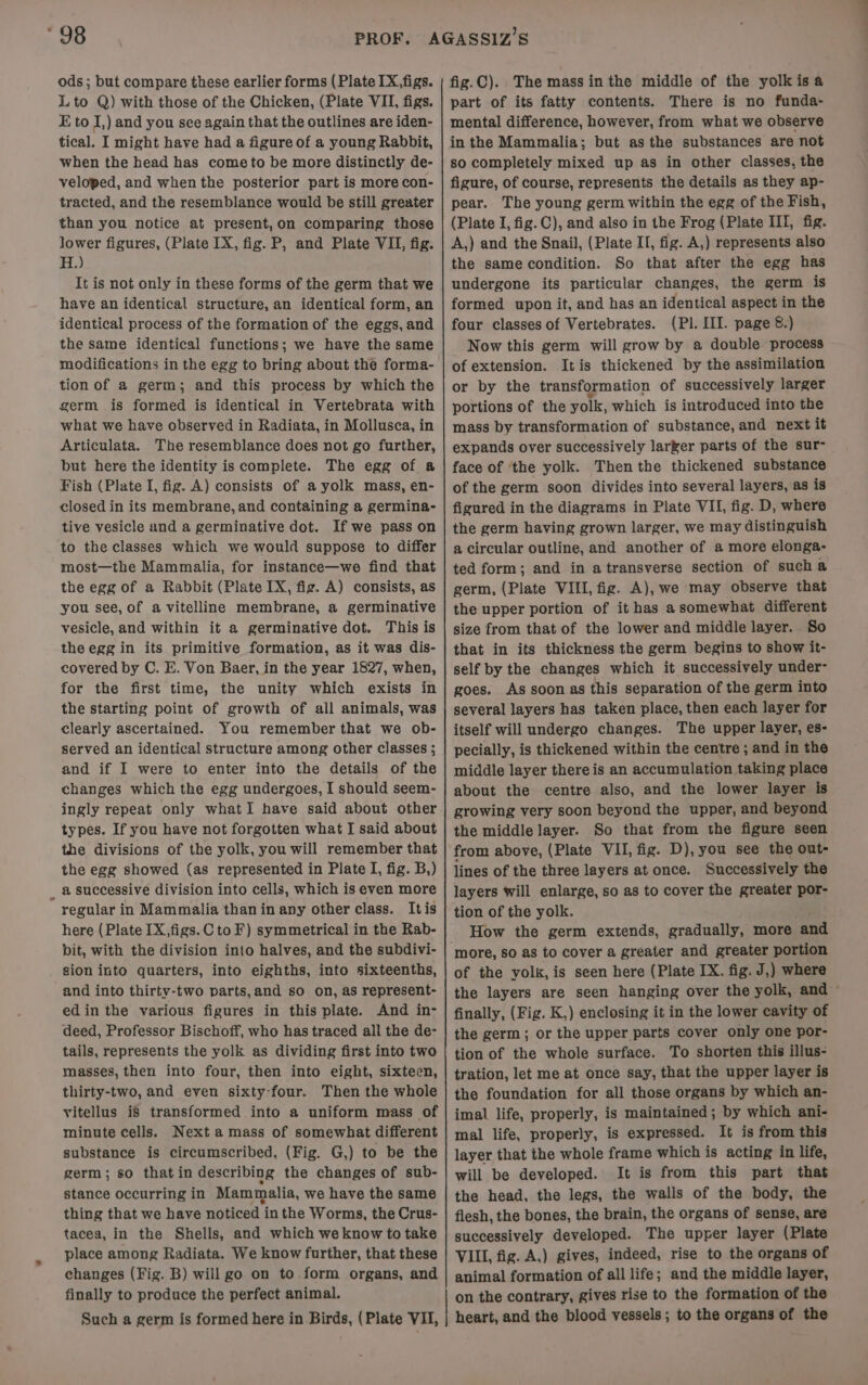 “98 ods ; but compare these earlier forms (Plate IX,figs. Lto Q) with those of the Chicken, (Plate VII, figs. E to J,) and you see again that the outlines are iden- tical. I might have had a figure of a young Rabbit, when the head has cometo be more distinctly de- veloped, and when the posterior part is more con- tracted, and the resemblance would be still greater than you notice at present,on comparing those lower figures, (Plate IX, fig. P, and Plate VII, fig. eB It is not only in these forms of the germ that we have an identical structure, an identical form, an identical process of the formation of the eggs, and the same identical functions; we have the same modifications in the egg to bring about the forma- tion of a germ; and this process by which the germ is formed is identical in Vertebrata with what we have observed in Radiata, in Mollusca, in Articulata. The resemblance does not go further, but here the identity is complete. The egg of a Fish (Plate I, fig. A) consists of a yolk mass, en- closed in its membrane, and containing a germina- tive vesicle and a germinative dot. If we pass on to the classes which we would suppose to differ most—the Mammalia, for instance—we find that the egg of a Rabbit (Plate IX, fig. A) consists, as you see, of a vitelline membrane, a germinative vesicle, and within it a germinative dot. This is the egg in its primitive formation, as it was dis- covered by C. E. Von Baer, in the year 1827, when, for the first time, the unity which exists in the starting point of growth of all animals, was clearly ascertained. You remember that we ob- served an identical structure among other classes ; and if I were to enter into the details of the changes which the egg undergoes, I should seem- ingly repeat only whatI have said about other types. If you have not forgotten what I said about the divisions of the yolk, you will remember that the egg showed (as represented in Plate I, fig. B,) _ a successive division into cells, which is even more regular in Mammalia than in any other class. Itis here (Plate IX,figs.C to F) symmetrical in the Rab- bit, with the division into halves, and the subdivi- sion into quarters, into eighths, into sixteenths, and into thirty-two parts, and so on, as represent- edin the various figures in this plate. And in- deed, Professor Bischoff, who has traced all the de- tails, represents the yolk as dividing first into two masses, then into four, then into eight, sixteen, thirty-two, and even sixty-four. Then the whole vitellus i8 transformed into a uniform mass of minute cells. Next amass of somewhat different substance is circumscribed, (Fig. G,) to be the germ; so that in describing the changes of sub- stance occurring in Mammalia, we have the same thing that we have noticed in the Worms, the Crus- tacea, in the Shells, and which we know to take place among Radiata. We know further, that these changes (Fig. B) will go on to form organs, and finally to produce the perfect animal. Such a germ is formed here in Birds, (Plate VII, fig.C). The mass inthe middle of the yolk is a part of its fatty contents. There is no funda- mental difference, however, from what we observe in the Mammalia; but asthe substances are not so completely mixed up as in other classes, the figure, of course, represents the details as they ap- pear. The young germ within the egg of the Fish, (Plate I, fig. C), and also in the Frog (Plate III, fig. A,) and the Snail, (Plate II, fig. A,) represents also the same condition. So that after the egg has undergone its particular changes, the germ is formed upon it, and has an identical aspect in the four classes of Vertebrates. (PI. III. page 8.) Now this germ will grow by a double process of extension. Itis thickened by the assimilation or by the transformation of successively larger portions of the yolk, which is introduced into the mass by transformation of substance, and next it expands over successively larger parts of the sur- face of ‘the yolk. Then the thickened substance of the germ soon divides into several layers, as is figured in the diagrams in Plate VII, fig. D, where the germ having grown larger, we may distinguish a circular outline, and another of a more elonga- ted form; and in atransverse section of sucha germ, (Plate VIII, fig. A), we may observe that the upper portion of it has asomewhat different size from that of the lower and middle layer. So that in its thickness the germ begins to show it- self by the changes which it successively under- goes. As soon as this separation of the germ into several layers has taken place, then each layer for itself will undergo changes. The upper layer, es- pecially, is thickened within the centre ; and in the middle layer there is an accumulation taking place about the centre also, and the lower layer is growing very soon beyond the upper, and beyond the middle layer. So that from the figure seen from above, (Plate VII, fig. D), you see the out- lines of the three layers at once. Successively the layers will enlarge, so as to cover the greater por- tion of the yolk. How the germ extends, gradually, more and more, so as to cover a greater and greater portion of the yolk, is seen here (Plate IX. fig. J,) where finally, (Fig. K,) enclosing it in the lower cavity of the germ; or the upper parts cover only one por- tion of the whole surface. To shorten this illus- tration, let me at once say, that the upper layer is the foundation for all those organs by which an- imal life, properly, is maintained; by which ani- mal life, properly, is expressed. It is from this layer that the whole frame which is acting in life, will be developed. It is from this part that the head, the legs, the walls of the body, the flesh, the bones, the brain, the organs of sense, are successively developed. The upper layer (Plate VIII, fig. A,) gives, indeed, rise to the organs of animal formation of all life; and the middle layer, on the contrary, gives rise to the formation of the heart, and the blood vessels; to the organs of the