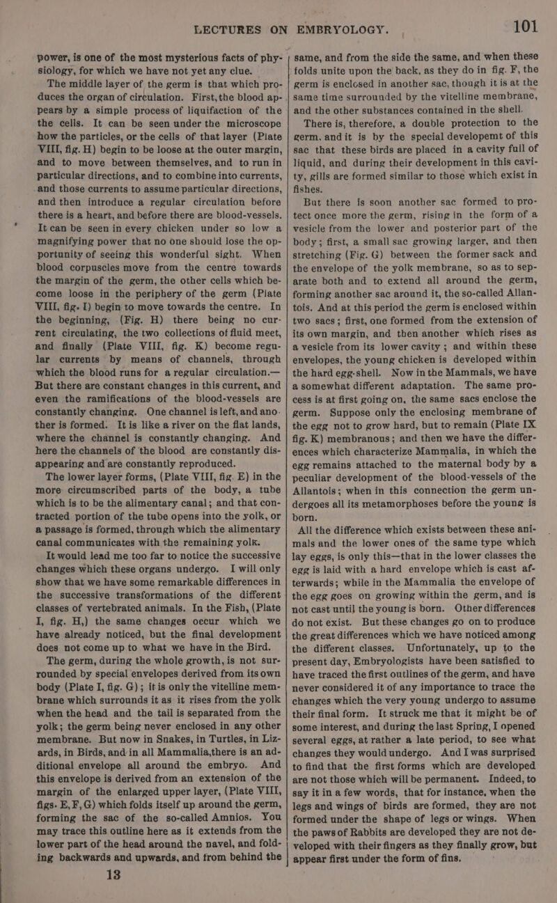 power, is one of the most mysterious facts of phy- siology, for which we have not yet any clue. The middle layer of the germ is that which pro- pears by a simple process of liquifaction of the the cells. It can be seen under the microscope how the particles, or the cells of that layer (Plate VIII, fig. H) begin to be loose at the outer margin, and to move between themselves, and to run in particular directions, and to combine into currents, and those currents to assume particular directions, and then introduce a regular circulation before there is a heart, and before there are blood-vessels. It can be seen in every chicken under so low a magnifying power that no One should lose the op- portunity of seeing this wonderful sight. When blood corpuscles move from the centre towards the margin of the germ, the other cells which be- come loose in the periphery of the germ (Plate VIII, fig. I) begin to move towards the centre. In the beginning, (Fig. H) there being no cur- rent circulating, the two collections of fluid meet, and finally (Plate VIII, fig. K) become regu- lar currents ‘by means of channels, through which the blood runs for aregular circulation.— But there are constant changes in this current, and even the ramifications of the blood-vessels are constantly changing. One channel is left, and ano. ther is formed. It is like a river on the flat lands, where the channel is constantly changing. And here the channels of the blood are constantly dis- appearing and are constantly reproduced. The lower layer forms, (Plate VIII, fig. E) in the more: circumscribed parts of the body, a tube which is to be the alimentary canal; and that con- tracted portion of the tube opens into the yolk, or @ passage is formed, through which the alimentary canal communicates with the remaining yolk. It would lead me too far to notice the successive changes which these organs undergo. I will only show that we have some remarkable differences in the successive transformations of the different classes of vertebrated animals. In the Fish, (Plate I, fig. H,) the same changes occur which we have already noticed, but the final development does not come up to what we have in the Bird. The germ, during the whole growth, is not sur- rounded by special envelopes derived from its own body (Plate I, fig. G); itis only the vitelline mem- brane which surrounds it as it rises from the yolk when the head and the tail is separated from the yolk; the germ being never enclosed in any other membrane. But now in Snakes, in Turtles, in Liz- ards, in Birds, and in all Mammalia,there is an ad- ditional envelope all around the embryo. And this envelope is derived from an extension of the margin of the enlarged upper layer, (Plate VIII, figs. E, F,G) which folds itself up around the germ, forming the sac of the so-called Amnios. You may trace this outline here as it extends from the lower part of the head around the navel, and fold- ing backwards and upwards, and from behind the 13 101 same, and from the side the same, and when these folds unite upon the back, as they do in fig. F, the germ is enclosed in another sac, though it is at the same time surrounded by the vitelline membrane, and the other substances contained in the shell. There is, therefore, a double protection to the germ, andit is by the special developemt of this sac that these birds are placed in a cavity full of liquid, and during their development in this cavi- ty, gills are formed similar to those which exist in fishes. But there is soon another sac formed to pro- tect once more the germ, rising in the form of a vesicle from the lower and posterior part of the body; first, a small sac growing larger, and then stretching (Fig. G) between the former sack and the envelope of the yolk membrane, so as to sep- arate both and to extend all around the germ, forming another sac around it, the so-called Allan- tois. And at this period the germ is enclosed within two sacs; first, one formed from the extension of its own margin, and then another which rises as a vesicle from its lower cavity ; and within these envelopes, the young chicken is developed within the hard egg-shell. Now inthe Mammals, we have a somewhat different adaptation. The same pro- cess is at first going on, the same sacs enclose the germ. Suppose only the enclosing membrane of the egg not to grow hard, but to remain (Plate IX fig. K) membranous; and then we have the differ- ences which characterize Mammalia, in which the egg remains attached to the maternal body by a peculiar development of the blood-vessels of the Allantois; when in this connection the germ un- dergoes all its metamorphoses before the young is born. All the difference which exists between these ani- mals and the lower ones of the same type which lay eggs, is only this—that in the lower classes the egg is laid with a hard envelope which is cast af- terwards; while in the Mammalia the envelope of the egg goes on growing within the germ, and is not cast until the youngis born. Other differences do not exist. But these changes go on to produce the great differences which we have noticed among the different classes. Unfortunately, up to the present day, Embryologists have been satisfied to have traced the first outlines of the germ, and have never considered it of any importance to trace the changes which the very young undergo to assume their final form. It struck me that it might be of some interest, and during the last Spring, I opened several eggs, at rather a late period, to see what changes they would undergo. And Iwas surprised to find that the first forms which are developed are not those which willbe permanent. Indeed, to say it in a few words, that for instance, when the legs and wings of birds are formed, they are not formed under the shape of legs or wings. When the paws of Rabbits are developed they are not de- veloped with their fingers as they finally grow, but appear first under the form of fins. —