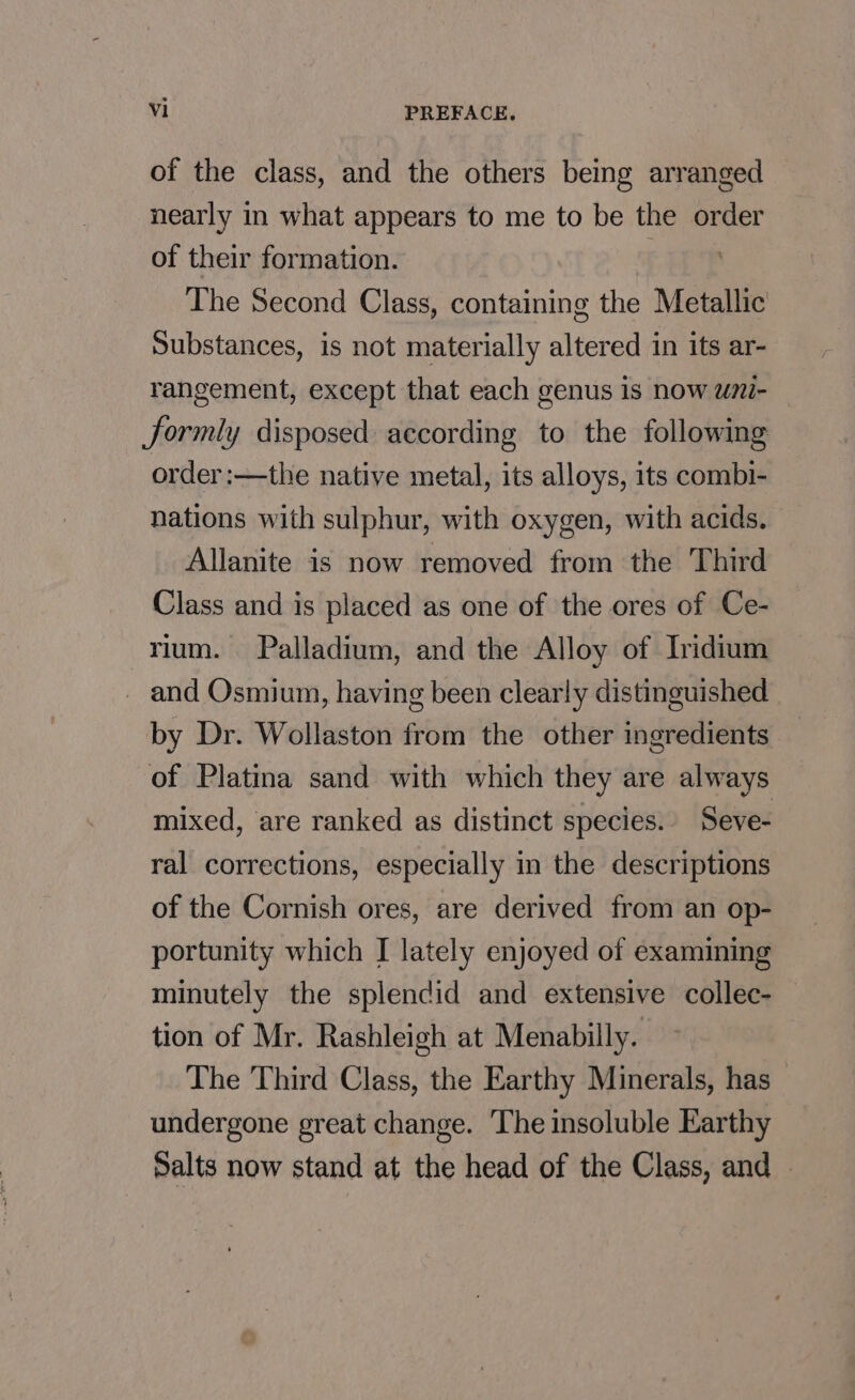 of the class, and the others being arranged nearly in what appears to me to be the order of their formation. . : The Second Class, containing the Metallic Substances, is not materially altered in its ar- rangement, except that each genus is now wni- Jformly disposed according to the following order:—the native metal, its alloys, its combi- nations with sulphur, with oxygen, with acids. Allanite is now removed from the Third Class and is placed as one of the ores of Ce- rium. Palladium, and the Alloy of Iridium _ and Osmium, having been clearly distinguished by Dr. Wollaston from the other ingredients of Platina sand with which they are always mixed, are ranked as distinct species. Seve- ral corrections, especially in the descriptions of the Cornish ores, are derived from an op- portunity which I lately enjoyed of examining minutely the splendid and extensive collec- tion of Mr. Rashleigh at Menabilly. The Third Class, the Earthy Minerals, has undergone great change. The insoluble Earthy Salts now stand at the head of the Class, and —