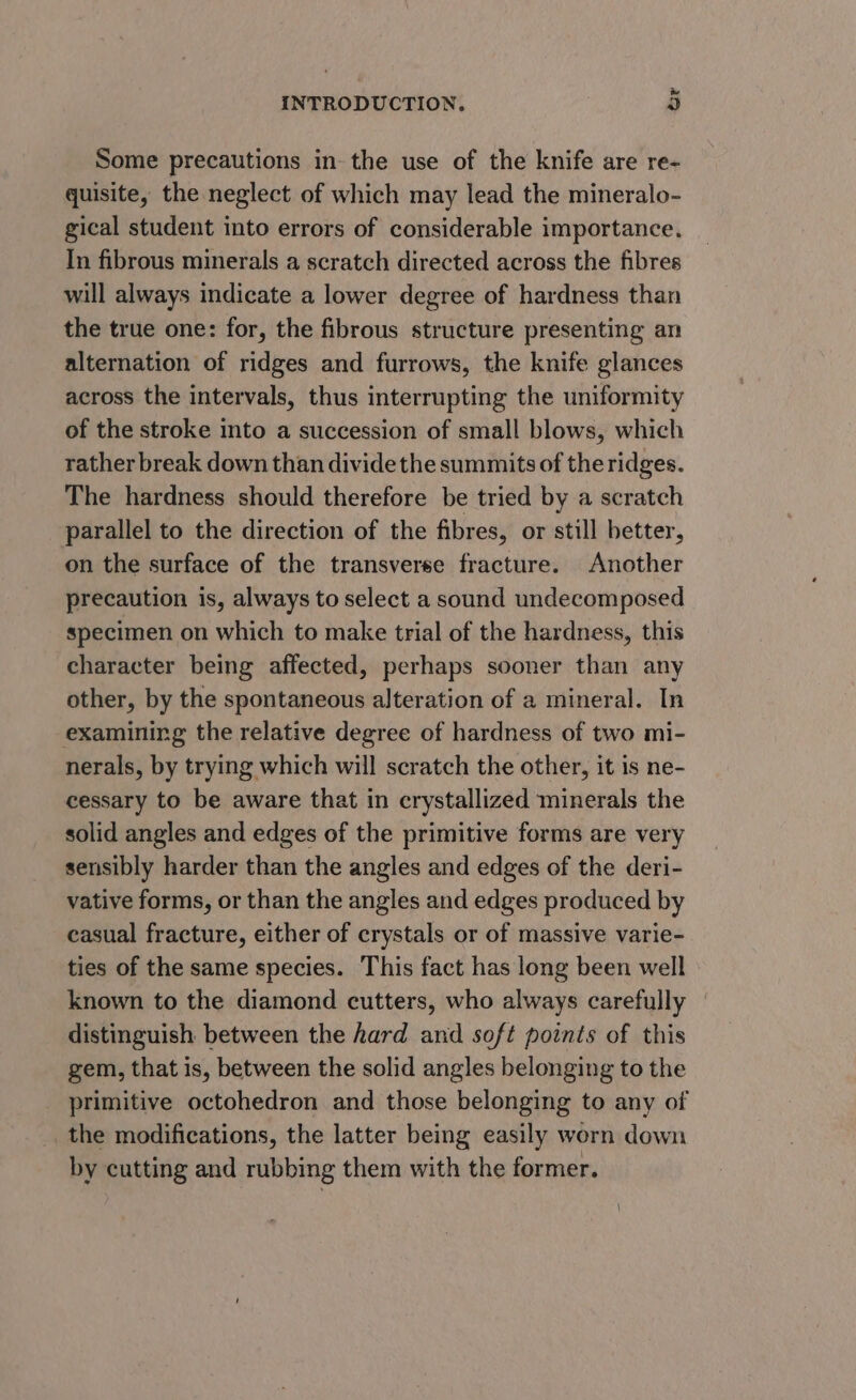 Some precautions in the use of the knife are re- quisite, the neglect of which may lead the mineralo- gical student into errors of considerable importance. In fibrous minerals a scratch directed across the fibres will always indicate a lower degree of hardness than the true one: for, the fibrous structure presenting an alternation of ridges and furrows, the knife glances across the intervals, thus interrupting the uniformity of the stroke into a succession of small blows, which rather break down than dividethe summits of the ridges. The hardness should therefore be tried by a scratch parallel to the direction of the fibres, or still better, on the surface of the transverse fracture. Another precaution is, always to select a sound undecomposed specimen on which to make trial of the hardness, this character being affected, perhaps sooner than any other, by the spontaneous alteration of a mineral. In examining the relative degree of hardness of two mi- nerals, by trying which will scratch the other, it is ne- cessary to be aware that in crystallized minerals the solid angles and edges of the primitive forms are very sensibly harder than the angles and edges of the deri- vative forms, or than the angles and edges produced by casual fracture, either of crystals or of massive varie- ties of the same species. This fact has long been well known to the diamond cutters, who always carefully distinguish between the hard and soft points of this gem, that is, between the solid angles belonging to the primitive octohedron and those belonging to any of the modifications, the latter being easily worn down by cutting and rubbing them with the former.