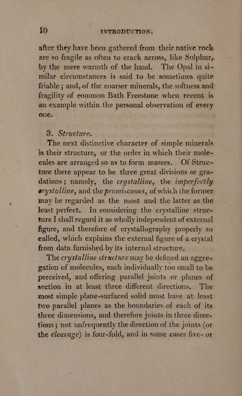 after they have been gathered from their native rock are so fragile as often to crack across, like Sulphur, by the mere warmth of the hand. The Opal in si- milar circumstances Is said to be sometimes quite friable ; and, of the coarser minerals, the softness and’ fragility of common Bath Freestone when recent is an example within the personal observation of every one. 3. Structure. The next distinctive character of simple minerals is their structure, or the order in which their mole- cules are arranged so as to form masses. Of Struc- ture there appear to be three great divisions or gra- dations; namely, the crystalline, the imperfectly erystalline, and the promiscuous, of which the former may be regarded as the most and the latter as the Jeast perfect. In considering the crystalline struc- ture I shall regard it as wholly independent of external figure, and therefore of crystallography properly so ealled, which explains the external figure of a crystal from data furnished by its internal structure. ~The crystalline structure may be defined an aggre~ gation of molecules, each individually too small to be perceived, and offering parallel joints or planes of section in at least three different directions. The most simple plane-surfaced solid must have at least two parallel planes as the boundaries of each of its three dimensions, and therefore joints im three direc- tions ; not unfrequently the direction of the joints (or the Bleauane).s is four-fold, and in some cases five- or