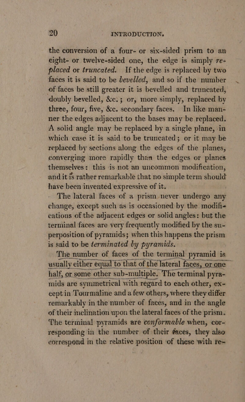 the conversion of a four- or six-sided prism to an eight- or twelve-sided one, the edge is simply 7e- placed or truncated. If the edge is replaced by two faces it is said to be levelled, and so if the number | of faces be still greater it is bevelled and truncated, doubly bevelled, &amp;c.; or, more simply, replaced by three, four, five, &amp;c. secondary faces. In like man- ner the edges adjacent to the bases may be replaced. A solid angle may be replaced by a single plane, ‘in which case it is said to be truncated; or it may be replaced by sections along the edges of the planes, converging more rapidly than the edges or planes themselves: this is not an uncommon modification, and it is rather remarkable that no simple term should have been invented expressive of it. The lateral faces of a prism never undergo any change, except such as is occasioned by the modifie cations of the adjacent edges or solid angles: but the terminal faces are very frequently modified by the su- perposition of pyramids; when this happens the prism is said to be terminated by pyramids. The number of faces of the terminal pyramid is usually e either equal to ‘that of the lateral faces, or one half, or some other sub-multi tiple. The terminal pyra- mids are symmetrical with regard to each other, ex- cept in Tourmaline and a few others, where they differ remarkably in the number of faces, and in the angle of their mclination upon the lateral faces of the prism. The terminal pyramids are conformable when, cor- responding in the number of their éaces, they also correspond m the relative position ‘of these with te-