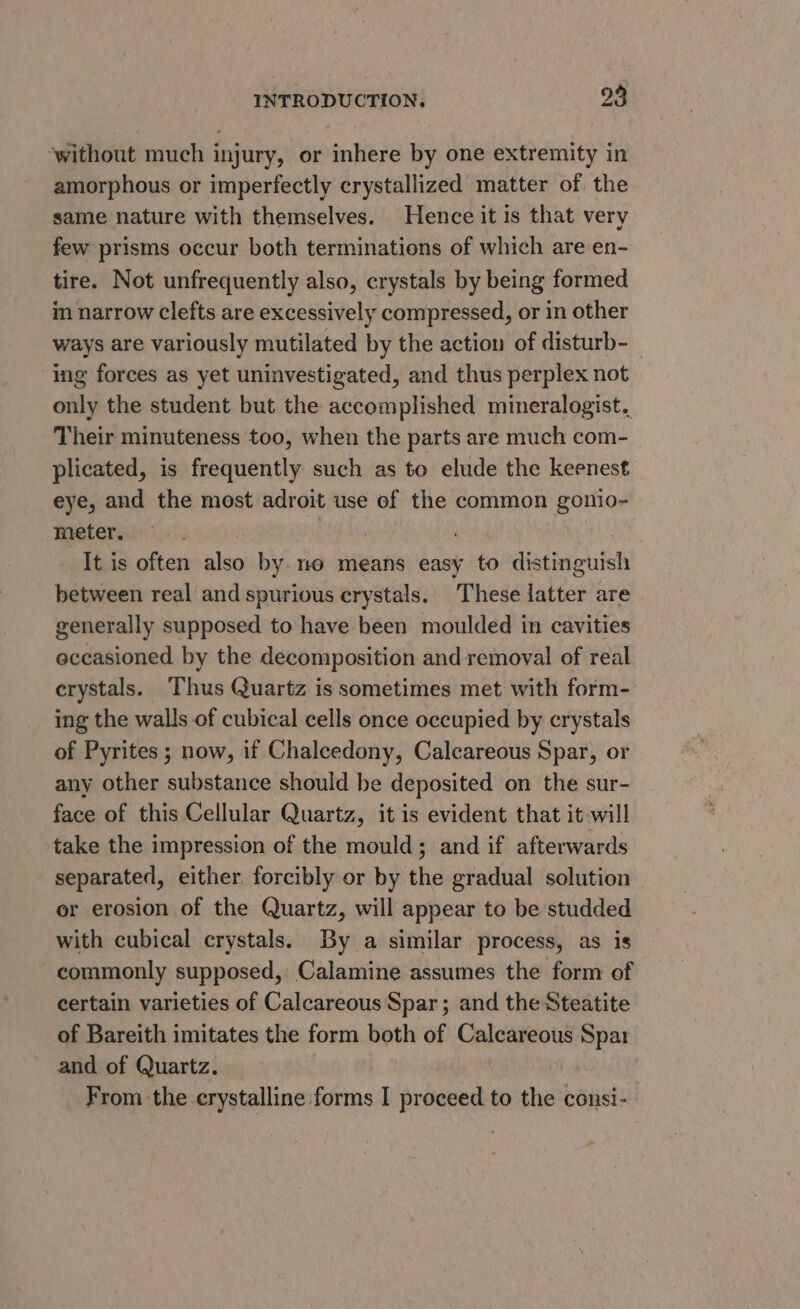 ‘without much injury, or inhere by one extremity in amorphous or imperfectly crystallized matter of the same nature with themselves. Hence it is that very few prisms occur both terminations of which are en- tire. Not unfrequently also, crystals by being formed in narrow clefts are excessively compressed, or in other ways are variously mutilated by the action of disturb-_ ing forces as yet uninvestigated, and thus perplex not only the student but the accomplished mineralogist. Their minuteness too, when the parts are much com- plicated, is frequently such as to elude the keenest eye, and the most adroit use of the common gonio- meter, : It is often also by. no means easy to distinguish between real and spurious crystals. These latter are generally supposed to have been moulded in cavities eccasioned by the decomposition and removal of real crystals. Thus Quartz is sometimes met with form- ing the walls of cubical cells once occupied by crystals of Pyrites ; now, if Chalcedony, Calcareous Spar, or any other substance should he deposited on the sur- face of this Cellular Quartz, it is evident that it will take the impression of the mould; and if afterwards separated, either. forcibly or by the gradual solution or erosion of the Quartz, will appear to be studded with cubical crystals. By a similar process, as is commonly supposed, Calamine assumes the form of certain varieties of Calcareous Spar; and the Steatite of Bareith imitates the form both of Calcareous Spar and of Quartz. | From the crystalline forms I proceed to the consi-