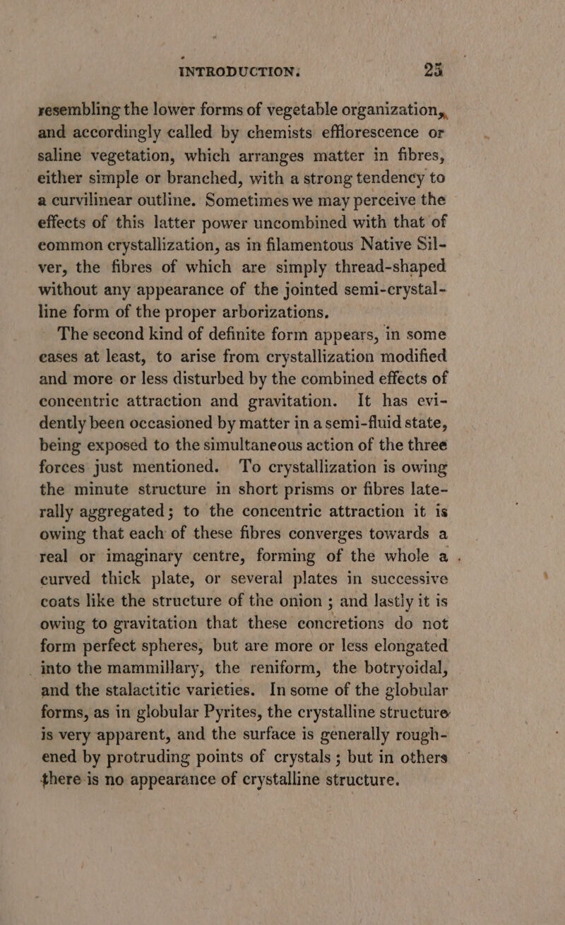 resembling the lower forms of vegetable organization,, and accordingly called by chemists efflorescence or saline vegetation, which arranges matter in fibres, either simple or branched, with a strong tendency to a curvilinear outline. Sometimes we may perceive the effects of this latter power uncombined with that of common crystallization, as in filamentous Native Sil- ver, the fibres of which are simply thread-shaped without any appearance of the jointed semi-crystal- line form of the proper arborizations, The second kind of definite form appears, in some eases at least, to arise from crystallization modified and more or less disturbed by the combined effects of concentric attraction and gravitation. It has evi- dently been occasioned by matter in a semi-fiuid state, being exposed to the simultaneous action of the three forces just mentioned. To crystallization is owing the minute structure in short prisms or fibres late- rally aggregated; to the concentric attraction it is owing that each of these fibres converges towards a real or imaginary centre, forming of the whole a . curved thick plate, or several plates in successive coats like the structure of the onion ; and lastly it is owing to gravitation that these concretions do not form perfect spheres, but are more or less elongated _into the mammillary, the reniform, the botryoidal, and the stalactitic varieties. In some of the globular forms, as in globular Pyrites, the crystalline structure is very apparent, and the surface is generally rough- ened by protruding points of crystals ; but in others there is no appearance of erystalline structure.