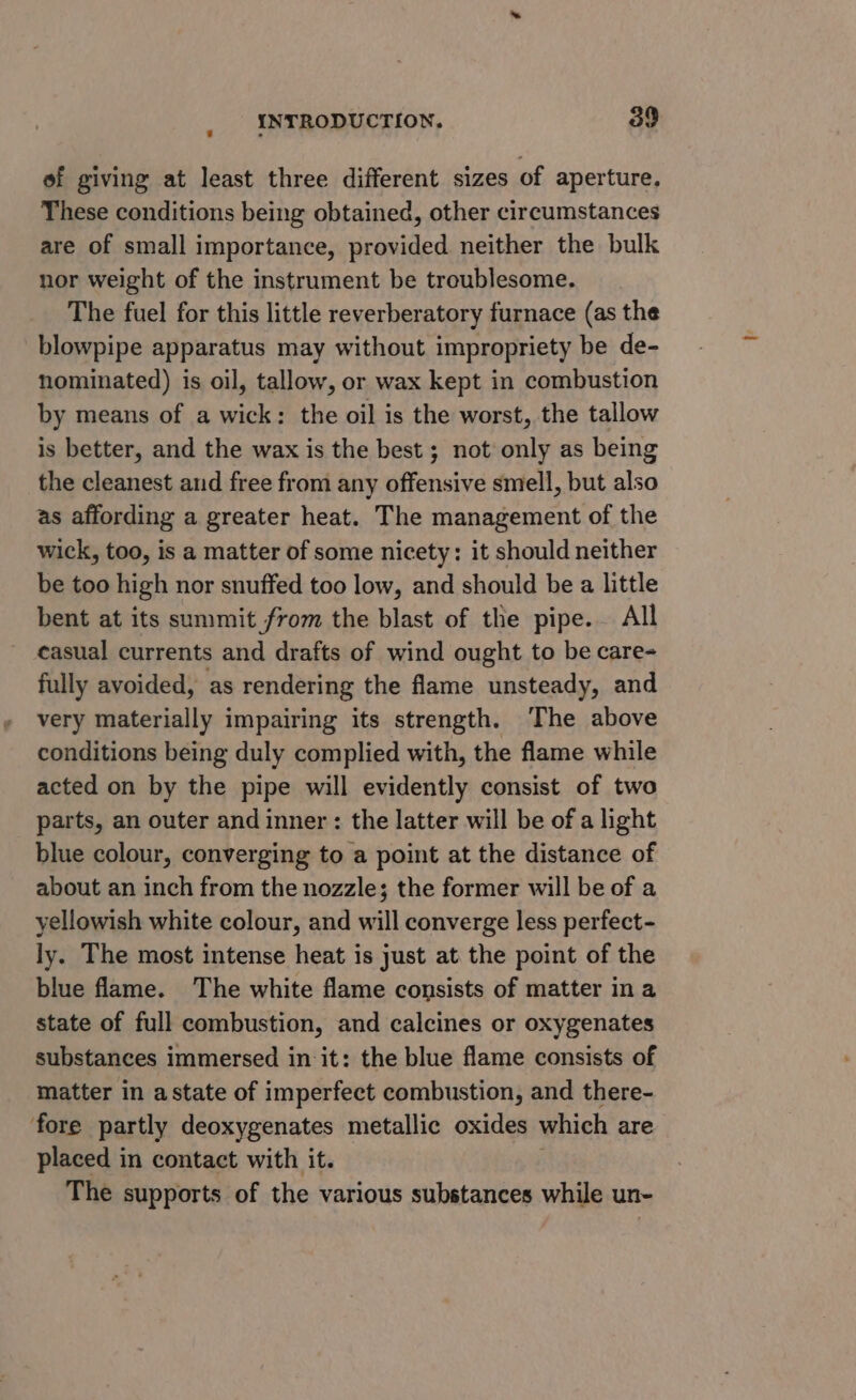 of giving at least three different sizes of aperture. These conditions being obtained, other circumstances are of small importance, provided neither the bulk nor weight of the instrument be troublesome. The fuel for this little reverberatory furnace (as the _blowpipe apparatus may without impropriety be de- nominated) is oil, tallow, or wax kept in combustion by means of a wick: the oil is the worst, the tallow is better, and the wax is the best ; not only as being the cleanest aud free from any offensive smell, but also as affording a greater heat. The management of the wick, too, is a matter of some nicety: it should neither be too high nor snuffed too low, and should be a little bent at its summit from the blast of the pipe. All casual currents and drafts of wind ought to be care- fully avoided, as rendering the flame unsteady, and very materially impairing its strength. The above conditions being duly complied with, the flame while acted on by the pipe will evidently consist of two parts, an outer and inner: the latter will be of a light blue colour, converging to a point at the distance of about an inch from the nozzle; the former will be of a yellowish white colour, and will converge less perfect- ly. The most intense heat is just at the point of the blue flame. The white flame consists of matter in a state of full combustion, and calcines or oxygenates substances immersed in it: the blue flame consists of matter in astate of imperfect combustion, and there- ‘fore partly deoxygenates metallic oxides which are placed in contact with it. The supports of the various substances while un-