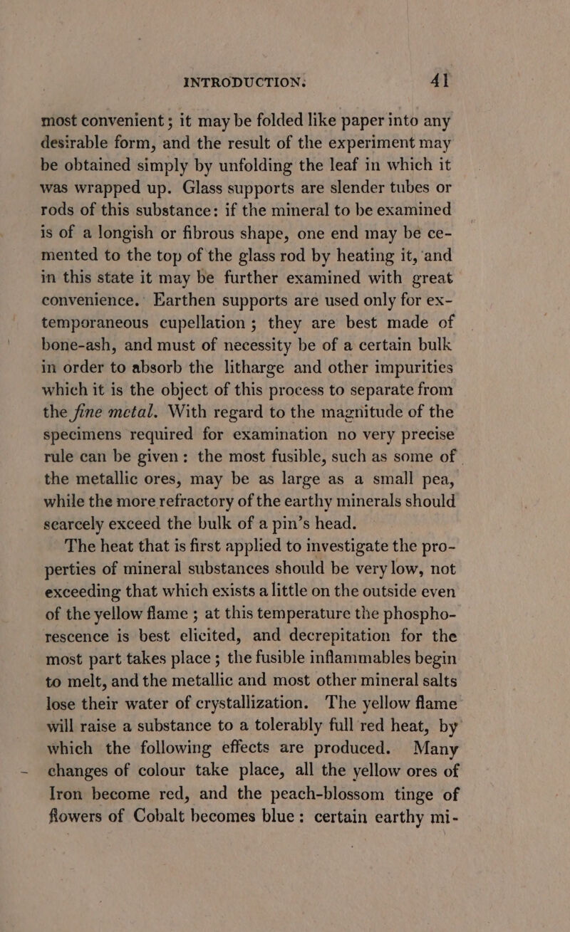 most convenient ; it may be folded like paper into any desirable form, and the result of the experiment may be obtained simply by unfolding the leaf in which it was wrapped up. Glass supports are slender tubes or rods of this substance: if the mineral to be examined is of a longish or fibrous shape, one end may be ce- mented to the top of the glass rod by heating it, and in this state it may be further examined with great convenience.’ Earthen supports are used only for ex- temporaneous cupellation; they are best made of bone-ash, and must of necessity be of a certain bulk in order to absorb the litharge and other impurities which it is the object of this process to separate from the fine metal. With regard to the magnitude of the specimens required for examination no very precise rule can be given: the most fusible, such as some of | the metallic ores, may be as large as a small pea, while the more refractory of the earthy minerals should searcely exceed the bulk of a pin’s head. The heat that is first applied to investigate the pro- perties of mineral substances should be very low, not exceeding that which exists a little on the outside even of the yellow flame ; at this temperature the phospho- rescence is best elicited, and decrepitation for the most part takes place ; the fusible inlammables begin to melt, and the metallic and most other mineral salts lose their water of crystallization. The yellow flame will raise a substance to a tolerably full red heat, by which the following effects are produced. Many changes of colour take place, all the yellow ores of Iron become red, and the peach-blossom tinge of fiowers of Cobalt becomes blue: certain earthy mi-