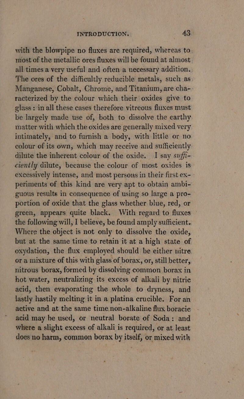 with the blowpipe no fluxes are required, whereas to most of the metallic ores fluxes will be found at almost all times a very useful and often a necessary addition. The ores of the difficultly reducible metals, such as Manganese, Cobalt, Chrome, and Titanium, are cha- racterized by the colour which their oxides give to glass : in all these cases therefore vitreous fluxes must be largely made use of, both to dissolve the earthy matter with which the oxides are generally mixed very intimately, and to furnish a body, with little or no colour of its own, which may receive and sufficiently dilute the inherent colour of the oxide. I say swffi- ciently dilute, because the colour of most oxides is excessively intense, and most persons in their first ex- periments of this kind are very apt to obtain ambi- guous results in consequence of using so large a pro- portion of oxide that the glass whether blue, red, or green, appears quite black. With regard to fluxes the following will, I believe, be found amply sufficient. Where the object is not only to dissolve the oxide, but at the same time to retain it at a high state of oxydation, the flux employed should be either nitre or a mixture of this with glass of borax, or, still better, nitrous borax, formed by dissolving common borax in hot water, neutralizing its excess of alkali by nitric acid, then evaporating the whole to dryness, and lastly hastily melting it in a platina crucible. For an active and at the same time non-alkaline flux boracie acid may be used, or neutral borate of Soda: and where a slight excess of alkali is required, or at least does no harm, common borax by itself, or mixed with
