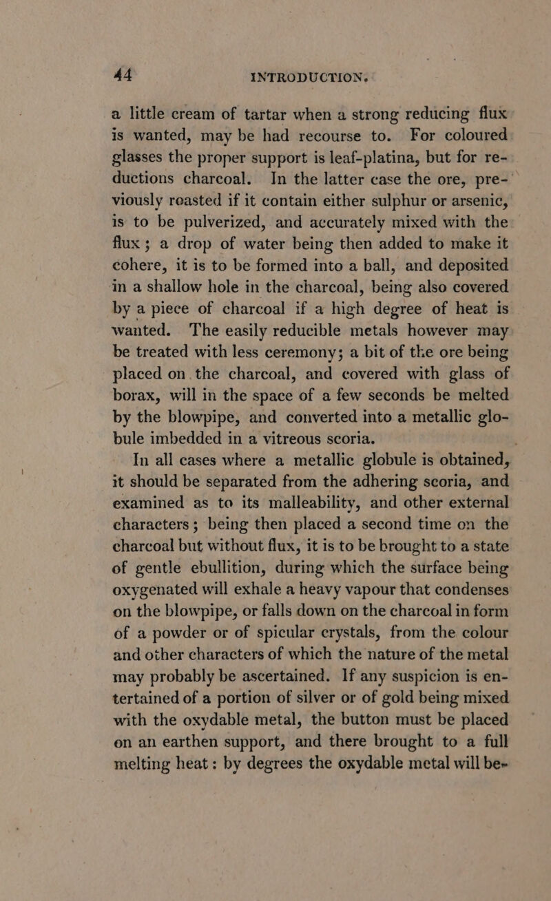 a little cream of tartar when a strong reducing flux is wanted, may be had recourse to. For coloured glasses the proper support is leaf-platina, but for re- ductions charcoal. In the latter case the ore, pre-' viously reasted if it contain either sulphur or arsenic, is to be pulverized, and accurately mixed with the flux ; a drop of water being then added to make it cohere, it is to be formed into a ball, and deposited in a shallow hole in the charcoal, being also covered by a piece of charcoal if a high degree of heat is wanted. The easily reducible metals however may be treated with less ceremony; a bit of the ore being placed on the charcoal, and covered with glass of borax, will in the space of a few seconds be melted by the blowpipe, and converted into a metallic glo- bule imbedded in a vitreous scoria. : In all cases where a metallic globule is obtained, it should be separated from the adhering scoria, and examined as to its malleability, and other external characters ; being then placed a second time on the charcoal but without flux, it is to be brought to a state of gentle ebullition, during which the surface being oxygenated will exhale a heavy vapour that condenses on the blowpipe, or falls down on the charcoal in form of a powder or of spicular crystals, from the colour and other characters of which the nature of the metal may probably be ascertained. If any suspicion is en- tertained of a portion of silver or of gold being mixed with the oxydable metal, the button must be placed on an earthen support, and there brought to a full melting heat: by degrees the oxydable metal will be-