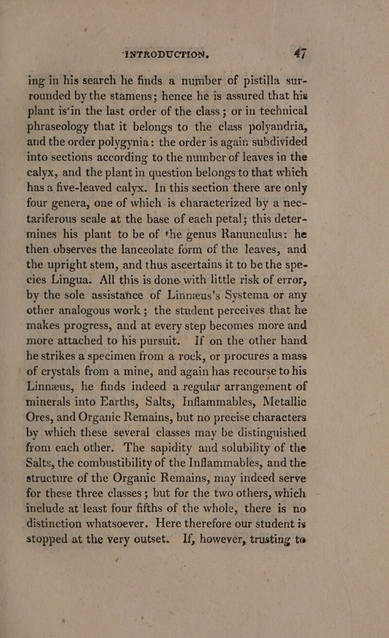 ing in his search he finds a number of pistilla sur- rounded by the stamens; hence he is assured that his plant is‘in the last order of the class; or in technical and the order polygynia: the order is again subdivided into sections according to the number of leaves in the calyx, and the plant in question belongs to that which has a five-leaved calyx. In this section there are only four genera, one of which. is characterized by a nec- tariferous scale at the base of each petal; this deter- mines his plant to be of the genus Ranunculus: he then ubserves the lanceolate form of the leaves, and the upright stem, and thus ascertains it to be the spe- cies Lingua. All this is done with little risk of error, other analogous work ; the student perceives that he makes progress, and at every step becomes more and more attached to his pursuit. If-on the other hand he strikes a specimen from a rock, or procures a mass of crystals from a mine, and again has recourse to his Linneus, he finds indeed a regular arrangement of minerals into Earths, Salts, Inflammables, Metallic Ores, and Organic Remains, but no precise characters by which these several classes may be distinguished from each other. The sapidity and solubility of the Salts, the combustibility of the Inflammables, and the structure of the Organic Remains, may indeed serve for these three classes ; but for the two others, which include at least four fifths of the whole, there is no distinction whatsoever. Here therefore our student is stopped at the very outset. If, however, trusting te 4