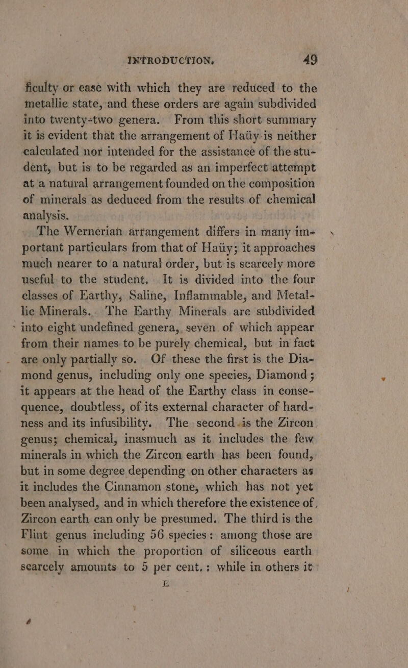 ficulty or ease with which they are reduced to the metallie state, and these orders are again subdivided into twenty-two genera. From this short summary it is evident that the arrangement of Haiiy-is neither calculated nor intended for the assistance of the stu- dent, but is to be regarded as an imperfect attempt at a natural arrangement founded on the composition of minerals as deduced from the results of chemical analysis. The Wernerian arrangement differs in many im- portant particulars from that of Haiiy; it approaches much nearer to a natural order, but is scarcely more useful to the student. It is divided into the four classes of Earthy, Saline, Inflammable, and Metal- lic Minerals.. The Earthy Minerals are subdivided - into eight undefined genera, seven of which appear from their names to be purely chemical, but in fact are only partially so. Of these the first is the Dia- mond genus, including only one species, Diamond ; it appears at the head of the Earthy class in conse- quence, doubtless, of its external character of hard- ness and its infusibility. The second.is the Zircon genus; chemical, inasmuch as it. includes the few minerals in which the Zircon earth has been found, but in some degree depending on other characters as it includes the Cinnamon stone, which has not yet been analysed, and in which therefore the existence of, Zircon earth can only be presumed. The third is the Flint genus including 56 species: among those are some in which the proportion of siliceous earth scarcely amounts to 5 per cent.: while in others it» i