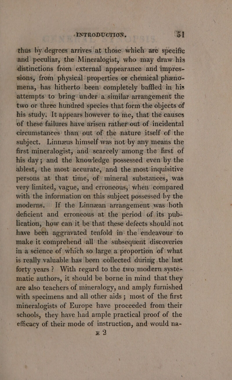 thus by degrees arrives at ‘those: which are specific and peculiar, the Mineralogist, who may draw’ his distinctions from. external ‘appearance and impres- sions, from physical: properties or chemical pheno- mena, has hitherto been completely baffled: in his attempts’ to bring’ under a similar arrangement the two or three hundred species that form the objects of his study. It appears however to me, that the causes of these failures have arisen rather out of incidental circumstances’ than’ out ‘of the nature itself of the subject. Linneus himself was not by any means the first mineralogist, and ‘scarcely among ‘the first of his day; and the knowledge possessed even by the ablest, the most accurate, and the most inquisitive persons at that time, of’ mineral substances, was very limited, vague, and erroneous, whet compared with the information on this subject possessed hy the moderns. If the Linnazan arrangement. was ‘both deficient and erroneous at the period of its pub- lication, how can it be that these defects should not have been aggravated tenfold in’ the endeavour to make it comprehend -all the subsequent discoveries in a science of which so large a proportion of what is really valuable has been ‘collected during .the last forty years? With regard to the two modern syste-~ matic authors, it should be borne in mind that they are also teachers of mineralogy, and amply furnished with specimens and all other aids ; most of the first mineralogists of Europe have proceeded from their schools, they have had ample practical proof of the efficacy of their mode of instruction, and would na- E22