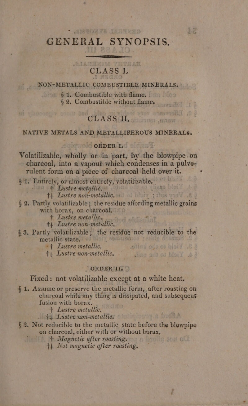 GENERAL SYNOPSIS. CLASS |, NON-METALLIC COMBUSTIBLE MINERALS, § 1. Combustible with flame. . § 2. Combustible without flame, CLASS IL..- es NATIVE METALS AND METALLIFEROUS MINERALS. | ORDER I. Volatilizable, wholly or in part, by the Waebipe on charcoal, into a vapour which ‘condenses in a pulve- rulent form on a piece of charcoal held over it. = + $1. Entirely, or almost entirely, volatilizable.. ~ - = + Lustre metallic. +4 Lustre non-metallic. Pi § 2. Partly volatilizable; the residue affording metallic Sealite with borax, on charcoal: + Lustre metallic. PP +4 Lustre non-metallic. 2 &amp; 3. Partly volatilizable; the ea he not reducible to the metallic state. «- ste -+ Lustre metallic. +4 Lustre non-metallic, «3 - ORDER UII. &gt; Fixed: not volatilizable except at a white heat. § 1, Assume or preserve the metallic form, after roasting on charcoal while any thing is dissipated, and subsequent fusion with borax. . + Lustre metallic. 44 Lustre non-metallic, § 2. Not reducible to the metallic state before the blow pipe on charcoal, either with or without borax, t Magnetic after roasting. T+ Not. magnetic after roasting,