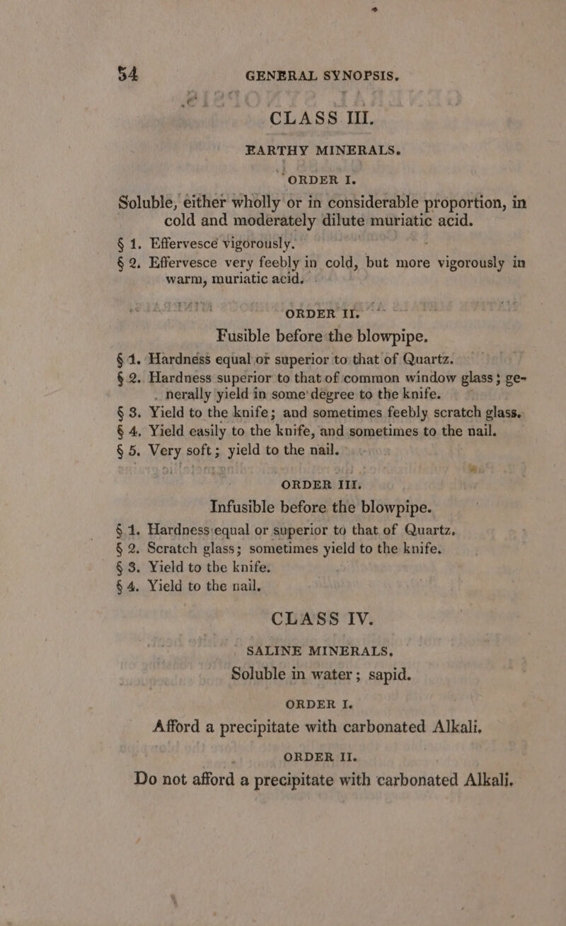 CLASS Il. EARTHY MINERALS. “ORDER I. 4. §4. §.2. § 3. § 4, $6: cold and moderately dilute muriatic acid. Effervesce vigorously. warm, muriatic acid. iris ORDER Il. Fusible before the blowpipe. Hardness equal or superior to that of Quartz. Hardness superior to that of common window glass ; ge- . nerally yield in some’ degree to the knife. Yield to the knife; and sometimes feebly scratch glass. Yield easily to the knife, and sometimes to the nail. Very soft ; athe to the nail. OUiSISe mi ORDER 1. Infusible before the blowpipe. CLASS Iv. SALINE MINERALS, Soluble in water ; sapid. ORDER I. Afford a precipitate with carbonated Alkali, ORDER II.