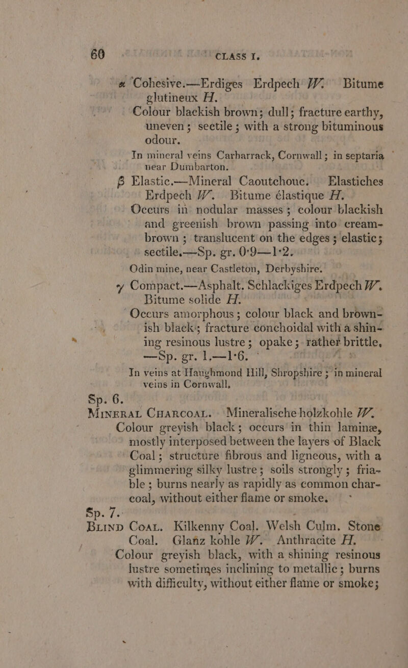 68 . TOPLAS 1. « Cohesive.—Erdiges Erdpech 7% Bitume glutineux Hi. Colour blackish brown; dull; fracture earthy, uneven; sectile; with a strong bituminous odour. In mineral veins Carharrack, Cornwall; in septaria ~ near Dumbarton. . B Elastic.—Mineral Caoutchouc. Elastiches Erdpech W. Bitume élastique H. Occurs in nodular masses; colour blackish and greenish brown passing into cream- brown ; translucent on the edges ; elastic; sectile.—Sp. gr. O'9—1°2. Odin mine, near Castleton, Derbyshire. ¢y Compact.—Asphalt. Schlackiges Exdpech W. Bitume solide H. “Occurs amorphous ; colour black and brown- ish black; fracture conchoidal with a shin- ing resinous lustre ; ; opake ; 5 rather brittle. —Sp. gr. 1.—1°6. 7 In veins at Haughmond Hill, Shropshire ; ~ in mineral veins in Cornwall, Sp. 6. , Mutated CuarcoaL. ‘Mineralische holzkohle W. Colour greyish black; occurs in thin lamine, mostly interposed between the layers of Black Coal; structure fibrous and ligneous, with a glimmering silky lustre; soils strongly ; fria- ble ; burns nearly as rapidly as common char- coal, without either flame or smoke. Sp. 7. Buiinp Coat. Kilkenny Coal. Welsh Culm. Stone Coal. Glatz kohle W. Anthracite H. Colour greyish black, with a shining resinous lustre sometimes inclining to metallic; burns with difficulty, without either flame or smoke;