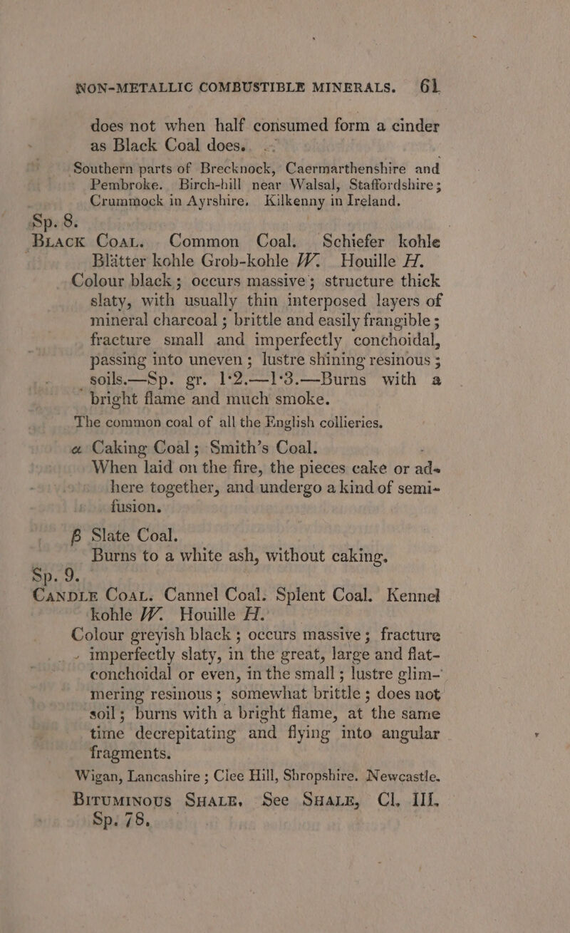 does not when half consumed form a cinder as Black Coal does.. Southern parts of Brecknock, Caermarthenshire and Pembroke. Birch-hill near Walsal, Staffordshire ; Crummock in Ayrshire. Kilkenny in Ireland. Sp. 8. : Brack Coat. Common Coal. Schiefer kohle | Blatter kohle Grob-kohle W7. Houille H. Colour black; occurs massive; structure thick slaty, with usually thin interposed layers of mineral charcoal ; brittle and easily frangible ; fracture sinall and imperfectly conchoidal, passing into uneven ; lustre shining resinous ; _soils.—Sp. gr. 12.13. —Burns with a bright flame and much smoke. The common coal of all the E “nglish collieries, « Caking Coal; Smith’s Coal. When laid on the fire, the pieces cake or wh here together, and undergo a kind of semi- fusion. B Slate Coal. Burns to a white ash, without caking. Sp. 9. CaNDLE Coat. Cannel Coal. Splent Coal. Kennel kohle Y%. Houille Ho | Colour greyish black 5; occurs massive; fracture - imperfectly slaty, in the great, large and flat- conchoidal or even, in the small ; lustre glim- mering resinous 3 somewhat brittle ; does not soil; burns with a bright flame, at “the same time decrepitating and fying into angular fragments. Wigan, Lancashire ; Ciee Hill, Shropshire. Newcastle. Biruminous SHate, See SuaiE, Cl, IIL, Ralf. a4;