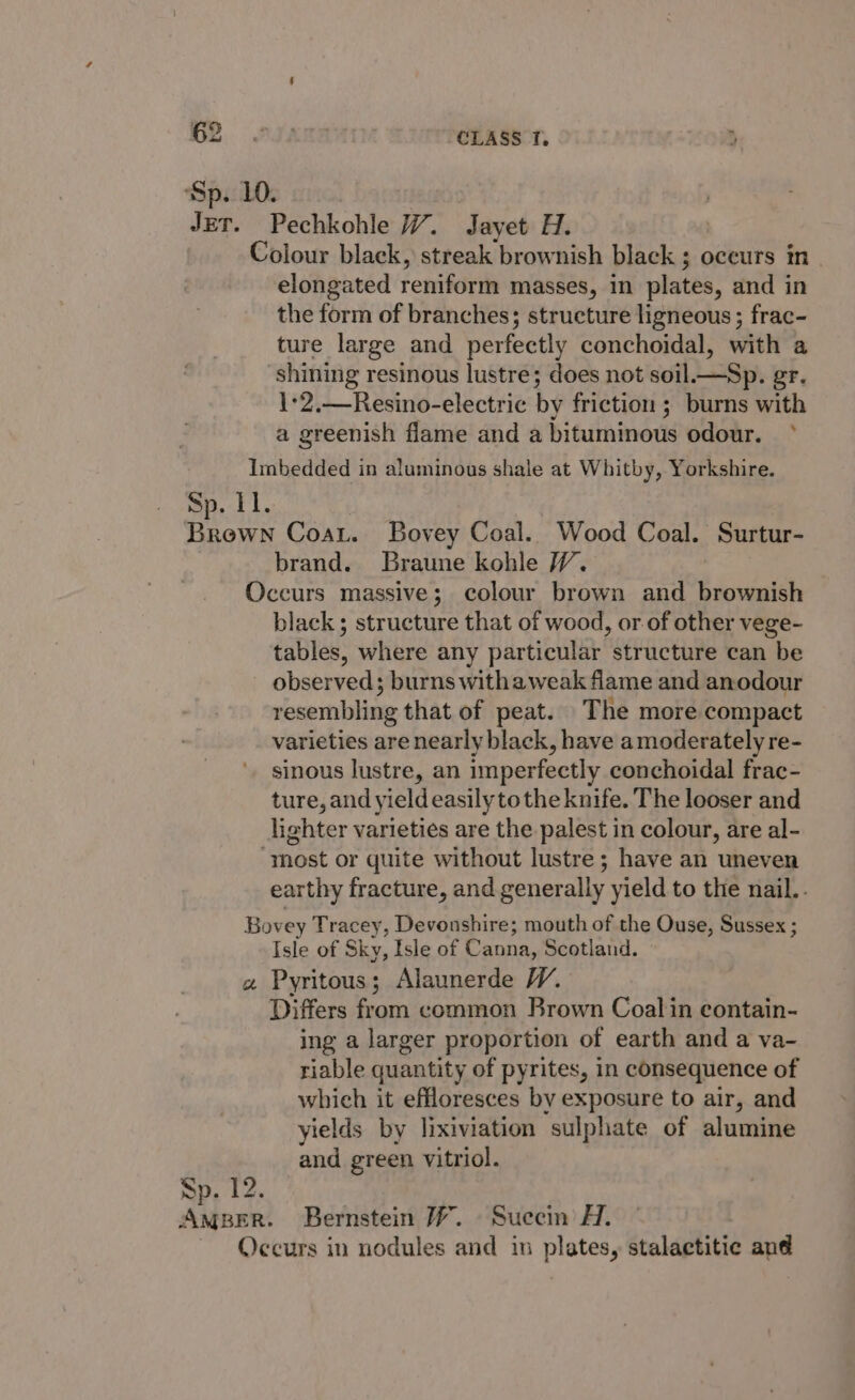 Sp. 10. CLASS Tf. elongated reniform masses, in plates, and in the form of branches; structure ligneous ; frac- ture large and perfectly conchoidal, with a shining resinous lustre; does not soil._—Sp. gr. 1-2.—Resino-electric by friction ; burns with a greenish flame and a bituminous odour. ° Sp. 11. brand. Braune kohle W. black ; structure that of wood, or of other vege- tables, where any particular structure can be observed; burns withaweak fiame and anodour resembling that of peat. The more compact varieties are nearly black, have amoderately re- sinous lustre, an imperfectly conchoidal frac- ture, and yield easily tothe knife. The looser and lighter varieties are the palest in colour, are al- earthy fracture, and generally yield to the nail.. a Sp. 12. Isle of Sky, Isle of Canna, Scotland. Pyritous; Alaunerde WY. Differs from common Brown Coal in contain- ing a larger proportion of earth and a va- riable quantity of pyrites, in consequence of which it effloresces by exposure to air, and yields by lixiviation sulphate of alumine and green vitriol.
