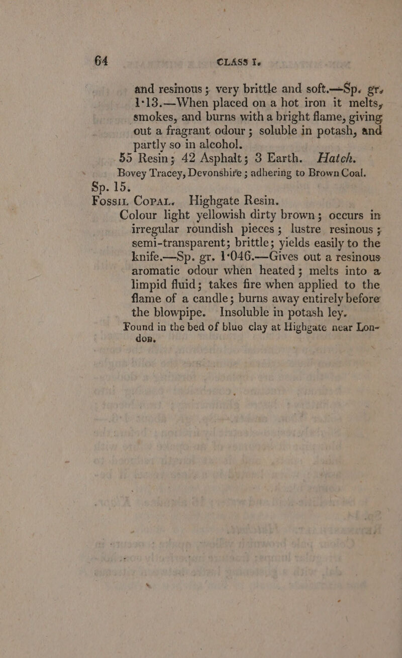 and resmous ; very brittle and soft.—Sp. gr. 1-13.—When placed on a hot iron it melts, smokes, and burns with a bright flame, giving out a fragrant odour ; soluble in potash, and partly so in alcohol. 55 Resin; 42 Asphalt; 3 Earth. Hatch. Bovey Tracey, Devonshire ; adhering to Brown Coal. Sp. 15. Fossi Copat. Highgate Resin. Colour light yellowish dirty brown; occurs in irregular roundish pieces; lustre resinous ; semi-transparent; brittle; yields easily to the knife.—Sp. gr. 1:046.—Gives out a resinous aromatic odour when heated; melts into a limpid fluid; takes fire when applied to the flame of a candle; burns away entirely before the blowpipe. Insoluble in potash ley. food in the bed of blue clay at Highgate near Lon- OR.