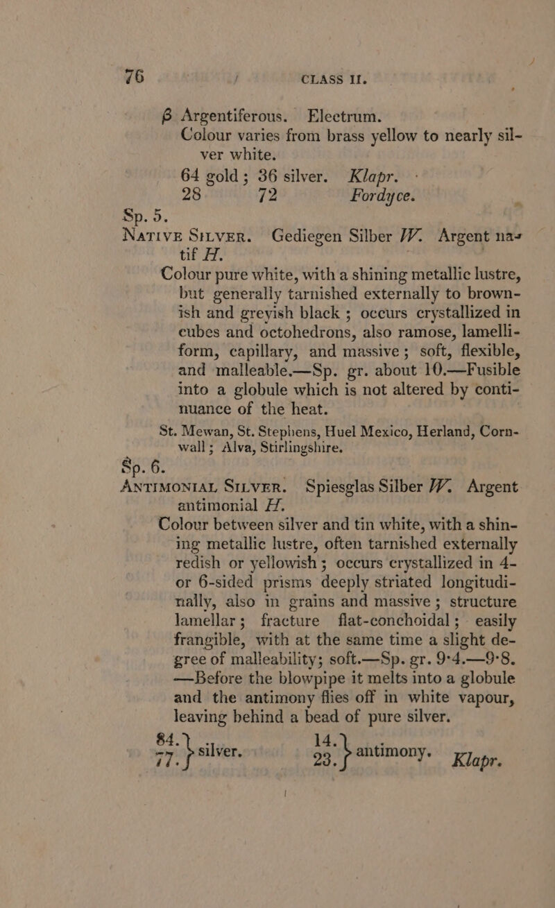 6 Argentiferous. Electrum. Colour varies from brass yellow to nearly sil- ver white. 64 gold; 36 silver. Klapr. 28 72 Fordyce. ; Sp. 5. NaTivE SrLVER. Gediegen Silber WW. Argent nas tif H. : Colour pure white, with a shining metallic lustre, but generally tarnished externally to brown- ish and greyish black ; occurs crystallized in eubes and octohedrons, also ramose, lamelli- form, capillary, and massive; soft, flexible, and malleable-—Sp. gr. about 10.—Fusible into a globule which is not altered by conti- nuance of the heat. St. Mewan, St. Stephens, Huel Mexico, Herland, Corn- wall; Alva, Stirlingshire. Sp. 6. ANTIMONIAL SILVER. Spiesglas Silber 7. Argent antimonial H. Colour between silver and tin white, with a shin- ing metallic lustre, often tarnished externally redish or yellowish ; occurs crystallized in 4- or 6-sided prisms deeply striated longitudi- nally, also in grains and massive ; structure lamellar; fracture flat-conchoidal;— easily frangible, with at the same time a slight de- gree of malleability; soft.—Sp. gr. 9°-4.—9°8. —Before the blowpipe it melts into a globule and the antimony flies off in white vapour, leaving behind a bead of pure silver. $4... YS eae fen onions rp wore hala er