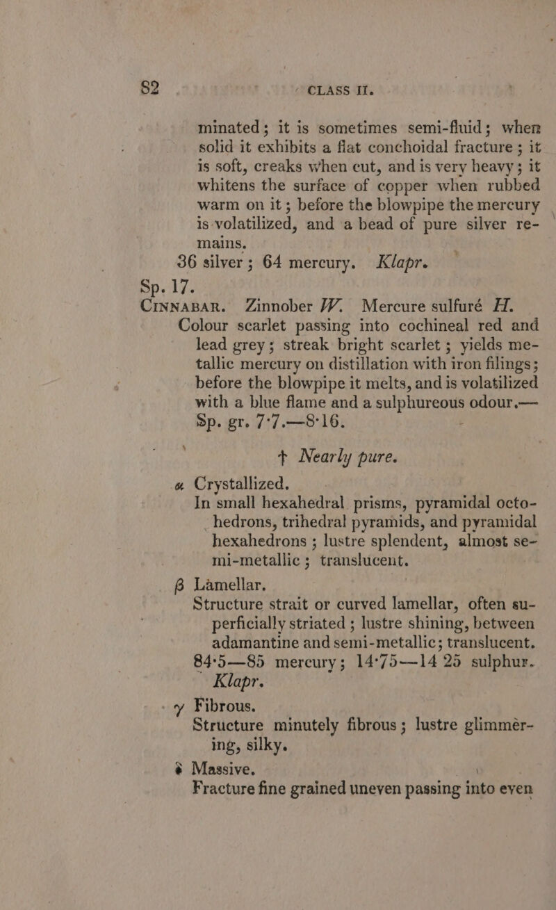 minated; it is sometimes semi-fluid; when solid it exhibits a flat conchoidal fracture ; it is soft, creaks when cut, and is very heavy ; it whitens the surface of copper when rubbed warm on it; before the blowpipe the mercury is volatilized, and a bead of pure silver re- _ mains. 36 silver ; 64 mercury. Klapr. Colour scarlet passing into cochineal red and lead grey; streak bright scarlet ; yields me- tallic mercury on distillation with iron filings ; before the blowpipe it melts, and is volatilized with a blue flame and a sulphureous odour.— Sp. gr. 7*7.—8'16. : + Nearly pure. 4 In small hexahedral prisms, pyramidal octo- _hedrons, trihedral pyramids, and pyramidal hexahedrons ; lustre splendent, almost se- mi-metallic 5 translucent. 8 Lamellar. Structure strait or curved lamellar, often su- perficially striated ; lustre shining, between adamantine and semi-metallic; translucent. 84°5—85 mercury; 14°75—14 25 sulphur. Klapr. Structure minutely fibrous ; lustre glimmer- ing, silky. # Massive. | Fracture fine grained uneven passing into even