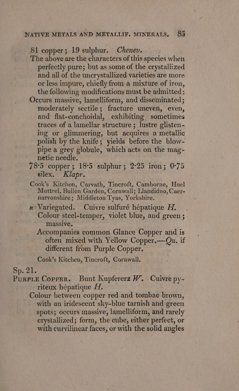 S81 copper; 19 sulphur. Chenev. The above are the characters of this species when perfectly pure; but as some of the crystallized and all of the uncrystallized varieties are more or less impure, chiefly from a mixture of iron, the following modifications must be admitted: Occurs massive, lamelliform, and disseminated; moderately sectile; fracture uneven, even, and flat-conchoidal, exhibiting sometimes traces of a lamellar structure ; lustre glisten- ing or glimmering, but acquires a metallic polish by the knife; yields before the blow- pipe a grey globule, which acts on the mag- netic needle. 78:5 copper; 18°5 sulphur; 2:25 iron; 0°75 silex. Klapr. Cook’s Kitchen, Carvath, Tincroft, Camborne, Huel Muttrel, Bullen Garden, Cornwall; Llandidno, Caer- narvonshire ; Middleton Tyas, Yorkshire. «x Variegated. Cuivre sulfuré hépatique H. Colour steel-temper, violet blue, and green ; massive. Accompanies common Glance Copper and is often mixed with Yellow Copper.—Qu. if different from Purple Copper. Cook’s Kitchen, Tincroft, Cornwall. Sp. 21. a idl @ Coprrr. Bunt Reapiicetd W. Cuivre Py- riteux hépatique AZ. Colour between copper red. and tonibAs brown, with an iridescent sky-blue tarnish and green spots; occurs massive, lamelliform, and rarely crystallized; form, the cube, either perfect, or with curvilinear faces, or with the solid angles