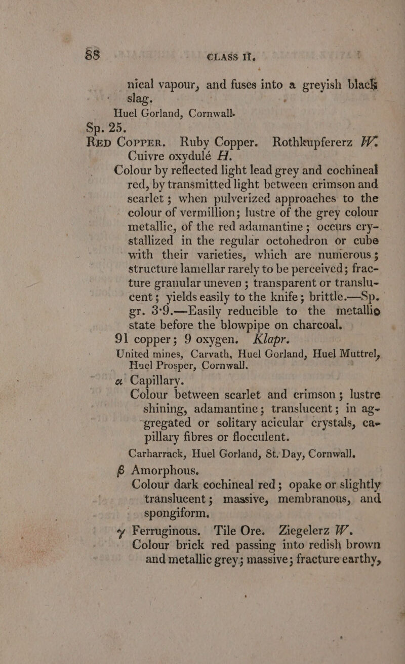 nical vapour, and fuses into a greyish black slag. , Tluel Gorland, Peath Sp. 25. Rep Copper. Ruby Copper. Rothkupfererz WV. Cuivre oxydulé A. Colour by reflected light lead grey and cochineal red, by transmitted light between crimson and scarlet ; when pulverized approaches to the colour of vermillion; lustre of the grey colour metallic, of the red adamantine ; occurs cry- stallized in the regular octohedron or cube with their varieties, which are numerous structure lamellar rarely to be perceived; frac- ture granular uneven ; transparent or translu- cent; yields easily to the knife ; brittle.—Sp. gr. 3°9,—Easily reducible to the metallia state before the blowpipe on charcoal. 91 copper; 9 oxygen. Klapr. United mines, Carvath, Huel Gorland, Huel Muttrel, Huel Prosper, Cornwall. e« Capillary. Colour between scarlet and crimson ; lustre shining, adamantine ; translucent ; in age “gregated or solitary acicular crystals, Cae pillary fibres or flocculent. Carharrack, Huel Gorland, St. Day, Cornwall. 8 Amorphous. Colour dark cochineal red; opake or slightly translucent; massive, membranows, and spongiform. y Ferruginous. Tile Ore. Ziegelerz W. Colour brick red passing into redish brown and metallic grey; massive; fracture earthy,