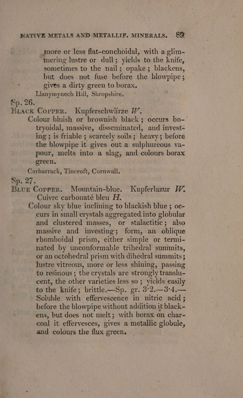 more or less flat-conchoidal, with a glim- mering lustre or dull; yields to the knife, sometimes to the nail; opake; blackens, but does net fuse before the blowpipe; gives a dirty green to borax. | Llanymynech Hill, Shropshire. Sp. 26. Biack Copper. Kupferschwarze VW. Colour bluish or brownish black ; occurs bo-’ tryoidal, massive, disseminated, and invest- ing ; is friable ; scarcely soils ; heavy ; before the blowpipe it gives out a sulphureous va- pour, melts into a slag, and colours borax green. Carharrack, Tincroft, Cornwall. Sp. 27. Bive Copper. Mouwntain-blue. Kupferlazur W, Cuivre carbonaté bleu H. Colour sky blue inclining to blackish blue ; oc- curs in small crystals aggregated into globular and clustered masses, or stalactitic; also massive and investing; form, an oblique © rhomboidal prism, either simple or termi- nated by unconformable trihedral summits, or an octohedral prism with dihedral summits ; lustre vitreous, more or less shining, passing to resinous ; the crystals are strongly translu- cent, the other varieties less so; yields easily to the knife; brittle —Sp. gr. 3°2.—3:4.— Soluble with effervescence in nitric acid; before the blowpipe without addition it black- ens, but does not melt; with borax on char- coal it effervesces, gives a metallic globule, and colours the flux green,