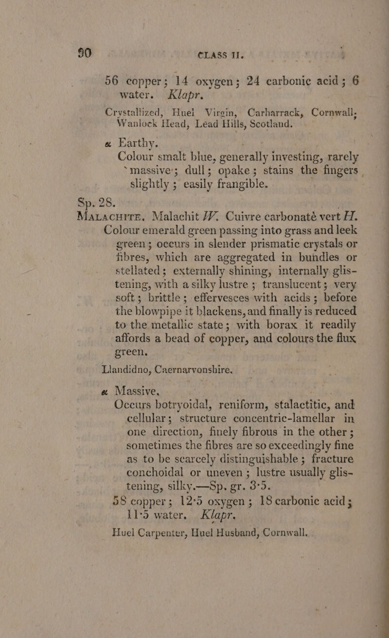 56 copper; 14 oxygen; 24 carbonic acid; 6 water. Klapr. Crystallized, Huel Virgin, Carharrack, Cornwall, Wanlock Head, Léad Hills, Scotland. a Earthy. . 7 ) Colour smalt blue, generally investing, rarely slightly ; easily frangible. Sp. 28. Mavacurre. Malachit W Cuivre carbonaté vert H. Colour emerald green passing into grass and leek green; occurs in slender prismatic crystals or hbres, which are aggregated in bundles or stellated; externally shining, internally glis- tening, with asilky lustre ; translucent; very soft; brittle; effervesces with acids; before the blowpipe it blackens, and finally is reduced to the metallic state; with borax it readily affords a bead of copper, and eglonts the flux green, Llandidno, Caernarvonshire. « Massive, Occurs botryoidal, reniform, stalactitic, and cellular; structure concentric-lamellar in one direction, finely fibrous in the other ; as to be scarcely distinguishable 5 fracture conchoidal or uneven ; lustre usually glis- tening, silky.—Sp. gr. 3°5. 58 copper; 12°5 oxygen; 18 carbonic acid; 11-5 water, Klapr. Huel Carpenter, Huel Husband, Cornwall.