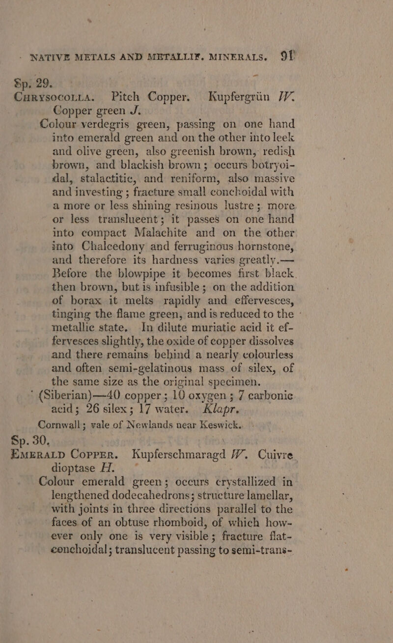 Bp. 29. Curysocotta. Pitch Copper. Kupfergriin /V. Copper green J. Colour verdegris green, passing on one hand into emerald green and on the other into leek and olive green, also greenish brown,: redish brown, and blackish brown; occurs botryoi- dal, stalactitic, and reniferm, also massive and investing ; fracture small conchoidal with a more or less shining resinous lustre ;. more or less translueent; it passes on one hand into compact Malachite and on the other into Chalcedony and ferruginous hornstone, and therefore its hardness varies greatly.— Before the blowpipe it becomes first black. then brown, but is infusible; on the addition of borax it melts rapidly and effervesces, tinging the flame green, and is reduced to the - metallic state, In dilute muriatic acid it ef- fervesces slightly, the oxide of copper dissolves and there remains behind a nearly colourless and often semi-gelatinous mass of silex, of | the same size as the original specimen. ‘ (Siberian) —40 copper; 10 oxygen ; 7 carbonic acid; 26 silex ; 17 water. Klapr. Cornwall; vale of Pi ethind near Keswick.. Sp. 30. \ EmeraLp Copper. Kupferschmaragd VW. Cuivre dioptase H. ~ Colour emerald green; occurs eeystallvaad in lengthened dodecahedrons; structure lamellar, with joints in three directions parallel to the faces. of an obtuse rhomboid, of which how- ever only one is very visible; fracture flat- conchoidal ; translucent passing to semi-trans-