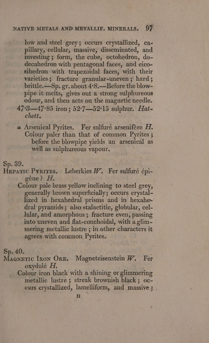 low and steel grey; occurs crystallized, ca- pillary, cellular, massive, disseminated, and investing ; form, the cube, octohedron, do- decahedron with pentagonal faces, and eico- sihedron with trapezoidal faces, with their varieties; fracture granular-uneven ; hard ; brittle. —Sp. gr. about 4°8.—Before the blow- pipe it melts, gives out a strong sulphureous odour, and then acts on the magnetic needle. 47°3—47°85 iron; 52-7—52°15 sulphur. Hai- chett. | | « Arsenical Pyrites. Fer sulfuré arsenifére H. Colour paler than that of common Pyrites ; before the blowpipe yields an arsenical as well as sulphureous vapour. Sp. 39. : aaa Pyrites. Leberkies WY. Fer sulfuré épi- géne? H. | Colour pale brass yellow inclining to steel grey, generally brown superficially; occurs crystal- lized in hexahedral prisms and in hexahe~ dral pyramids; also stalactitic, globular, cel- lular, and amorphous; fracture even, passing into uneven and flat-conchoidal, with a glim- mering metallic lustre ; in other characters it agrees with common Pyrites. Sp. 40. Aion: MaGnetic Tron Ore. Magneteisenstein W. Fer oxydulé H. Colour-iron black with a shining or glimmering metallic lustre ; streak brownish black ; oc- curs crystallized, lamelliform, and massive ;_ H