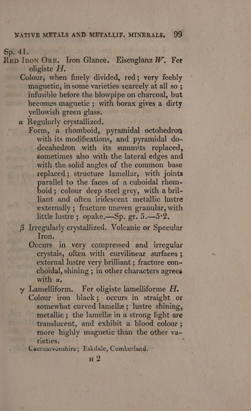 Sp. 41. | Reb Iron Ore. Iron Glance. Eisenglanz W. Fer oligiste Hd. Colour, when finely divided, red; very feebly magnetic, in some varieties scarcely at all so ; infusible before the blowpipe on charcoal, but becomes magnetic ; with borax gives a dirty yellowish green glass. ct Regularly crystallized. Form, a rhomboid, pyramidal octohedron with its modifications, and pyramidal do- decahedron with its summits replaced, sometimes also with the lateral edges and with the solid angles of the common base replaced; structure lamellar, with joints parallel to the faces of a cuboidal rhom- boid; colour deep steel grey, with a bril- liant and often iridescent metallic lustre externally ; fracture uneven granular, with little lustre ; opake.—Sp. gr. 5.—5°2. 8 {rregularly crystallized. Volcanic or Specular ron. Occurs in very compressed and irregular crystals, often with curvilinear .surfaces ; external lustre very brilliant ; fracture con- choidal, shining ; in other characters agrees with a. y Lamelliform. Fer oligiste lamelliforme H. Colour iron black; occurs in straight or somewhat curved lamellz; lustre shining, metallic; the lamellz in a strong light are translucent, and exhibit a blood colour ; more highly magnetic than the other va- rieties, Gaernarvonshire; Eskdale, Cumberland. — H 2 q