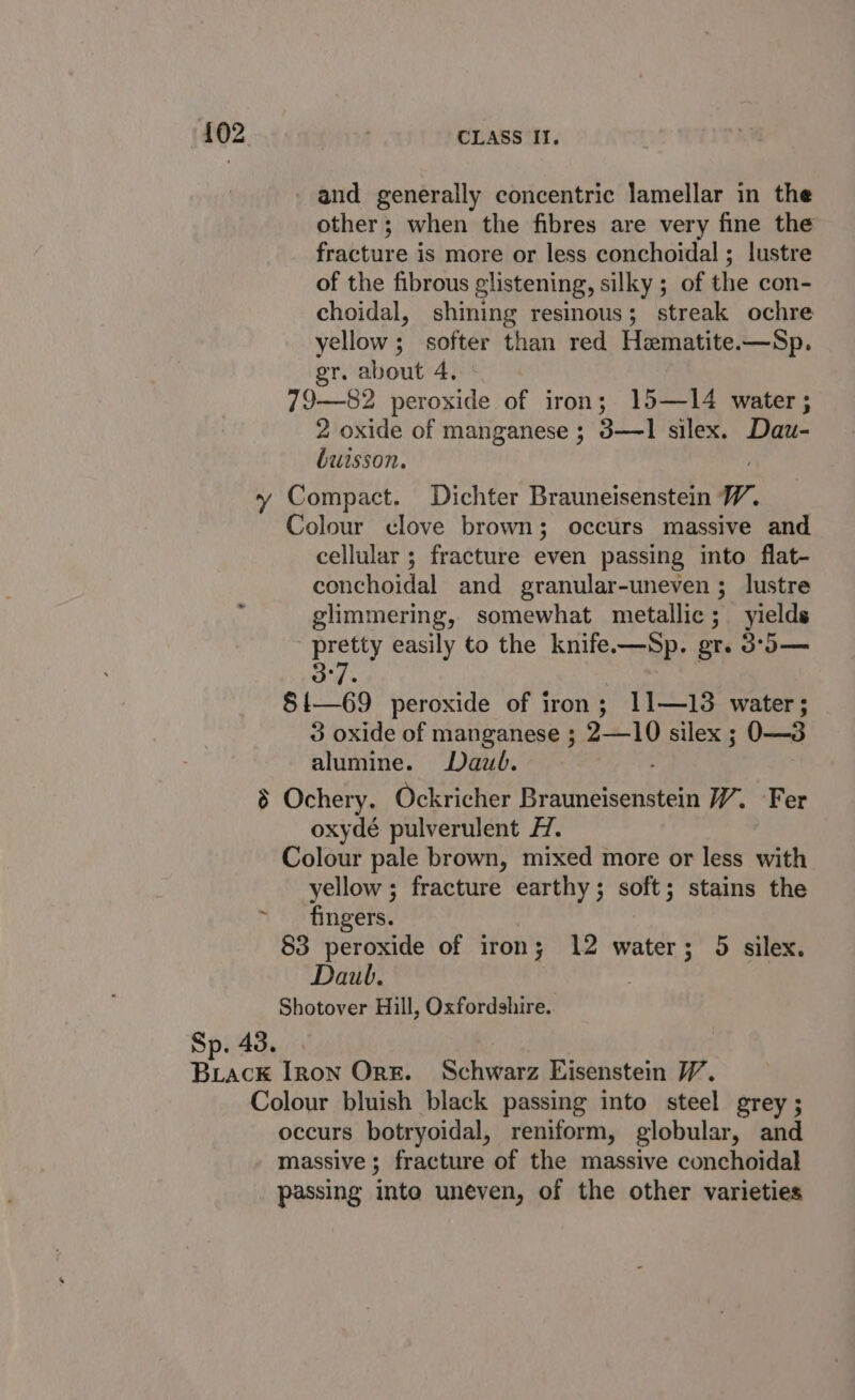 {02 : CLASS II. and generally concentric lamellar in the other; when the fibres are very fine the fracture is more or less conchoidal ; lustre of the fibrous glistening, silky ; of the con- choidal, shining resinous; streak ochre yellow ; softer than red Hematite.—Sp. gr. about 4. 79—82 peroxide of iron; 15—14 water; 2 oxide of manganese ; 3—1 silex. Dau- buisson. y Compact. Dichter Brauneisenstein W. Colour clove brown; occurs massive and cellular ; fracture even passing into flat- conchoidal and granular-uneven ; lustre glimmering, somewhat metallic; yields pretty easily to the knife.—Sp. gr. 3°o— 3°7 | §{—69 peroxide of iron; 11—13 water; 3 oxide of manganese ; 2—10 silex ; O—3 alumine. Daub. § Ochery. Ockricher Brednelectiatern W. Fer oxydé pulverulent H. Colour pale brown, mixed more or less with yellow; fracture earthy; soft; stains the ~ fingers. 53 peroxide of irony 12 water; 5 silex. Daub. Shotover Hill, Oxfordshire. Sp. 43. | Brack Iron Ork. Schwarz Eisenstein VW. Colour bluish black passing into steel grey ; occurs botryoidal, reniform, globular, and massive ; fracture of the massive conchoidal passing into uneven, of the other varieties