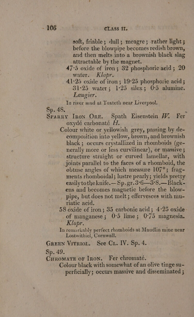 soft, friable; dull; meagre; rather light ; before the blowpipe becomes redish brown, and then melts into a brownish black slag attractable by the magnet. 47:5 oxide of iron; 32 phosphoric acid; 20 water. Klapr. 41:25 oxide of iron; 19°25 phosphoric acid ; 31°25 water; 1: 25 silex; 0:5 alumine. Laugier. In river mud at Toxteth near Liverpool. Sp. 48. t Sparry Iron Org. Spath Eisenstein W. Fer oxydé carbonaté H. Colour white or yellowish grey, passing by de- composition into yellow, brown, and brownish black ; occurs crystallized in rhomboids (ge- nerally more or less curvilinear), or massive ; structure straight or curved lamellar, with _joints parallel to the faces of a rhomboid, the obtuse angles of which measure 107°; frag- ments rhomboidal; lustre pearly; yields pretty easily tothe knife.— Sp.gr.3°6—3°8.—Black- ens and becomes magnetic before the blow- pipe, but does not melt ; effervesces with mu- riatic acid. 58 oxide of iron; 35 carbonic acid; 4°25 oxide- of manganese; 0:5 lime; 0:75 magnesia. Klapr. In remarkably perfect rhomboids at Maudlin mine near Lostwithiel, Cornwall. GREEN Vitriot. See Cx. IV. Sp. 4. Sp. 49. CHROMATE OF IRON. Fer chromate. Colour black with somewhat of an olive tinge su- perficially; occurs massive and disseminated ;