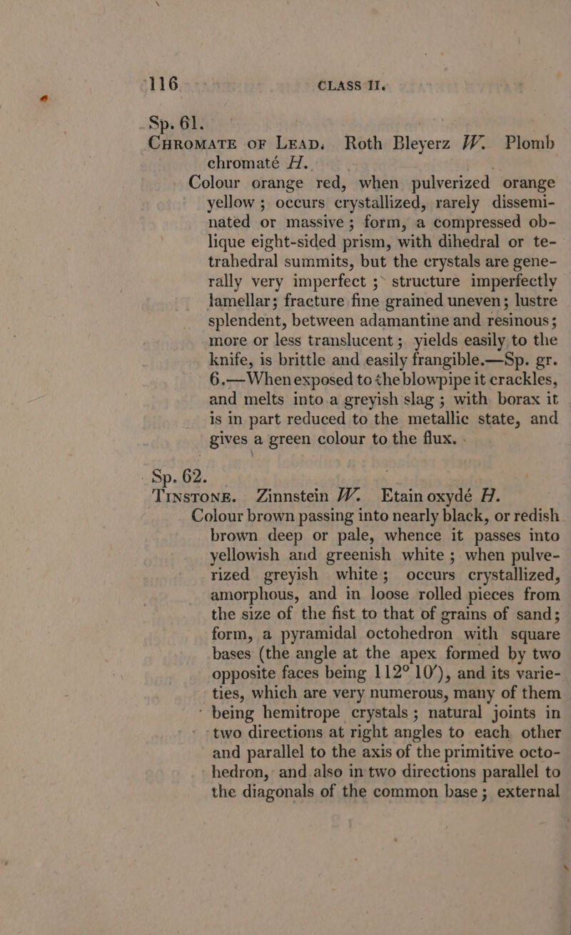 116:4%5 CLASS II. Sp. 61. CHRoMATE oF Leap. Roth Bleyerz W. Plomb chromaté H.. Colour orange red, when pulverized orange yellow ; occurs crystallized, rarely dissemi- nated or massive; form, a compressed ob- lique eight-sided prism, with dihedral or te- trahedral summits, but the crystals are gene- rally very imperfect ;&gt; structure imperfectly lamellar; fracture fine grained uneven; lustre splendent, between adamantine and resinous; more or less translucent ; yields easily to the knife, is brittle and easily frangible.—Sp. gr. 6.—Whenexposed tothe blowpipe it crackles, and melts into.a greyish slag ; with borax it | is in part reduced to the metallic state, and gives a green colour to the flux. . . Sp. 62. Trnsrong. Zinnstein W. Etain oxydé H. Colour brown passing into nearly black, or redish brown deep or pale, whence it passes into yellowish and greenish white ; when pulve- rized greyish white; occurs crystallized, amorphous, and in loose rolled pieces from the size of the fist to that of grains of sand; form, a pyramidal octohedron with square bases (the angle at the apex formed by two opposite faces being 112° 10’), and its varie- ties, which are very numerous, many of them ‘ being hemitrope crystals ; natural joints in ‘two directions at right angles to each other and parallel to the axis of the primitive octo- hedron, and also in two directions parallel to the diagonals of the common base; external
