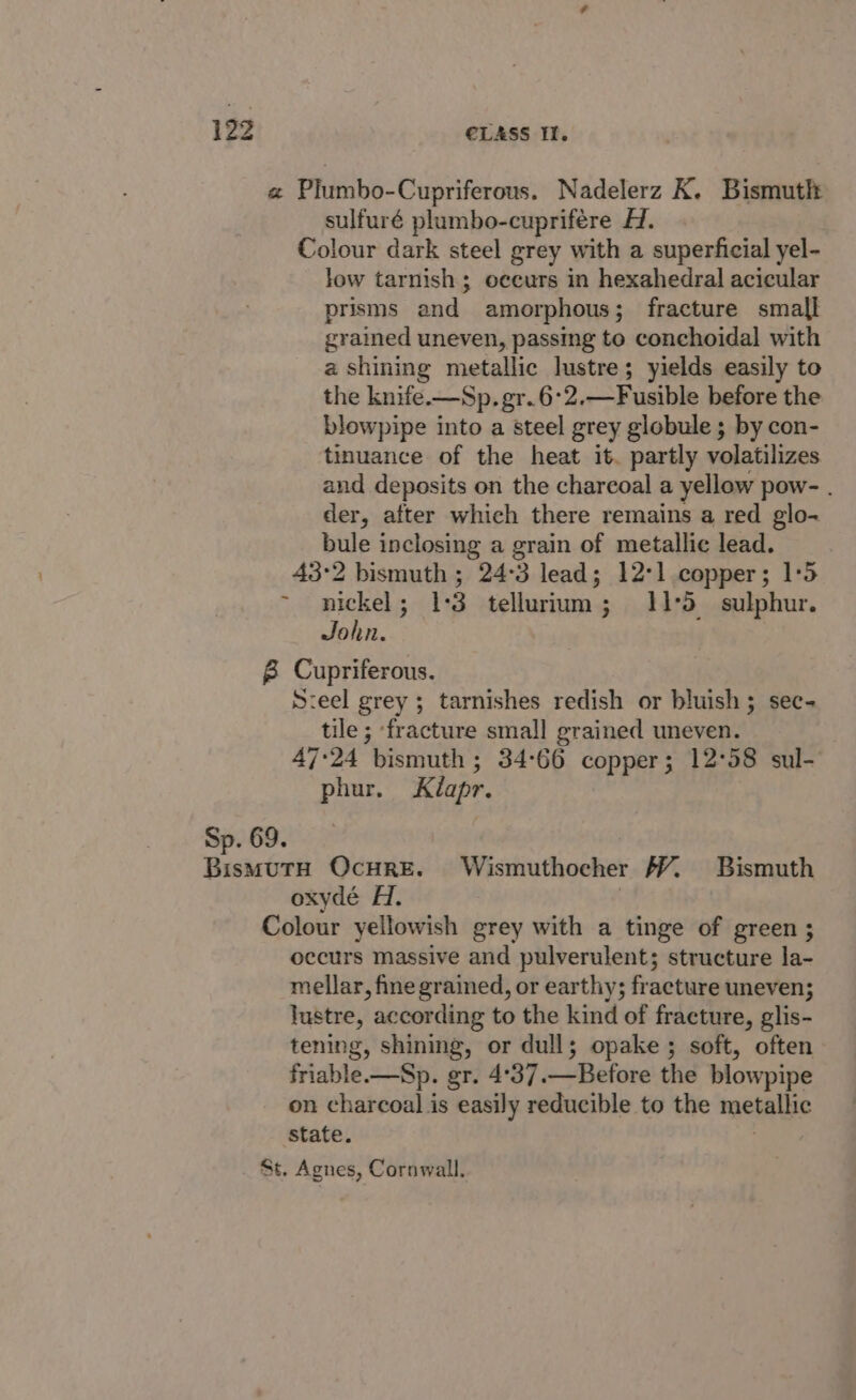 a Plumbo-Cupriferous. Nadelerz K. Bismuth sulfuré plumbo-cuprifére A. Colour dark steel grey with a superficial yel- low tarnish; occurs in hexahedral acicular prisms and amorphous; fracture small grained uneven, passing to conchoidal with a shining metallic lustre; yields easily to the knife.—Sp. gr.6°2.—Fusible before the blowpipe into a steel grey globule ; by con- tinuance of the heat it. partly volatilizes and deposits on the charcoal a yellow pow- . der, after which there remains a red glo- bule inclosing a grain of metallic lead. 43°2 bismuth ; 24°3 lead; 12°] copper; 1:5 nickel; 1:3 tellurium; 11°53 sulphur. John. 8 Cupriferous. S:eel grey ; tarnishes redish or bluish; sec- tile ; fracture small grained uneven. 47°24 bismuth ; 34:66 copper; 12°58 sul- phur. Kéapr. Sp. 69. Sieioae OcHRE. Wismuthocher VY. Bismuth oxydé H. | Colour yellowish grey with a tinge of green ; occurs massive and pulverulent; structure la- mellar, fine grained, or earthy; fracture uneven; lustre, according to the kind of fracture, glis- tening, shining, or dull; opake ; soft, often friable.—Sp. gr. 4°37.—Before the blowpipe on charcoal is easily reducible to the metallic State. St. Agnes, Cornwall.