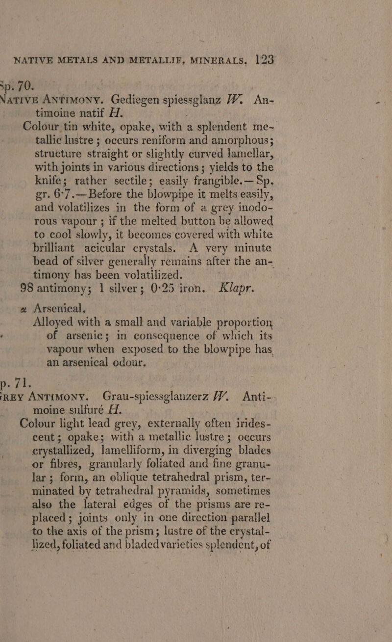 sp. 70. Vative ANTIMONY. Gediegen ane biti W An- timoine natif H. Colour tin white, opake, with a splendent me- tallic lustre ; occurs reniform and amorphous ; structure straight or slightly curved lamellar, with joints in various directions; yields to the knife; rather sectile; easily frangible.—Sp. gr. 6°7.— Before the blowpipe it melts easily, and volatilizes in the form of a grey inodo- rous vapour ; if the melted button be allowed to cool slowly, it becomes covered with white brilliant acicular crystals. A very minute bead of silver generally remains after the an= timony has been volatilized. 98 antimony; 1 silver; 0:25 iron. Klapr. a Arsenical, Alloyed with a small and variable proportion : of arsenic; in consequence of which its vapour when exposed to the blowpipe has, an arsenical odour. fi, | ee Antimony. Grau-spiessglanzerz H% Anti- moine sulfuré A. Colour light lead grey, externally SM irides- cent; opake; with a metallic lustre ; occurs | crystallized, lamelliform, in diverging blades or fibres, granularly foliated and fine granu- lar ; form, an oblique tetrahedral prism, ter- minated by tetrahedral pyramids, sometimes also the lateral edges of the prisms are re- placed; joints only in one direction parallel to the axis of the prism; lustre of the crystal- lized, foliated and bladed varieties splendent, of