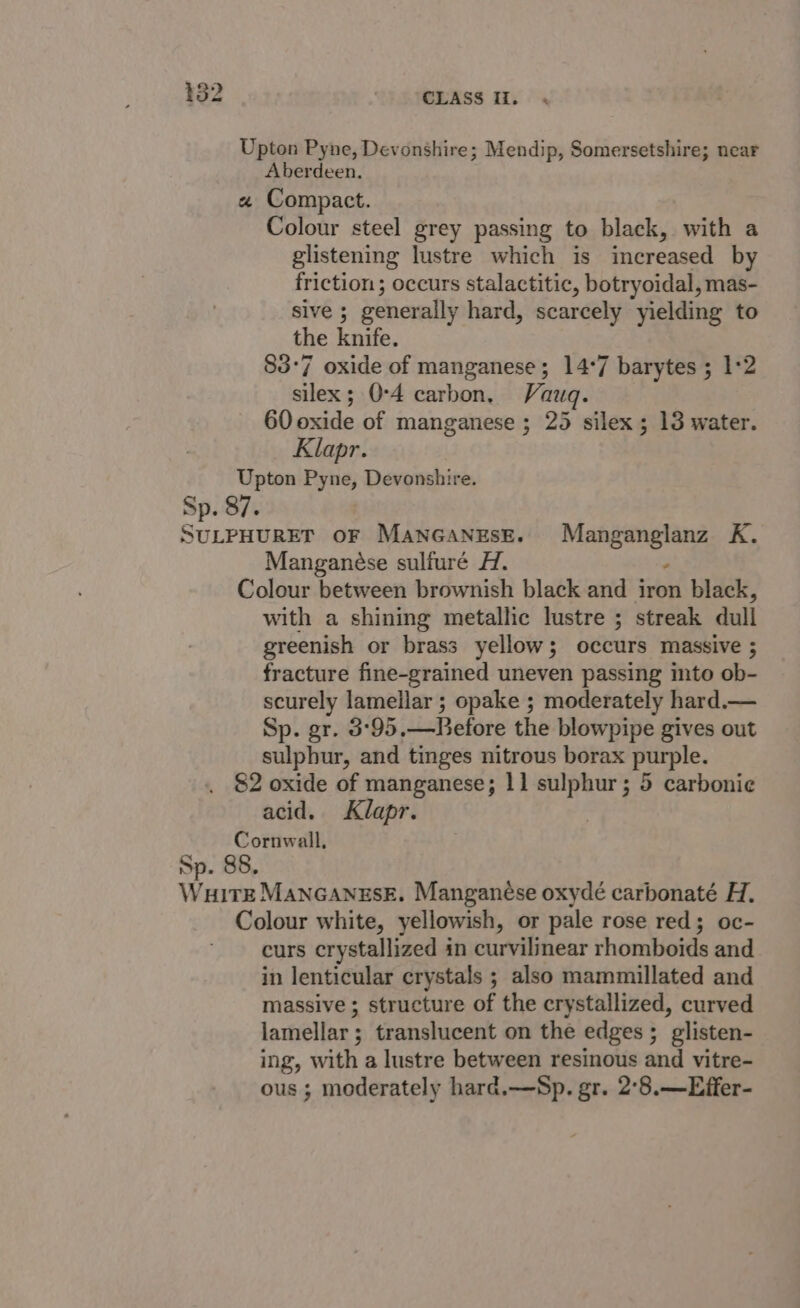 Upton Pyne, Devonshire; Mendip, Somersetshire; near Aberdeen. « Compact. Colour steel grey passing to black, with a glistening lustre which is increased by friction ; occurs stalactitic, botryoidal, mas- sive ; generally hard, scarcely yielding to the knife. 83°7 oxide of manganese; 14*7 barytes ; 1*2 silex; 0-4 carbon, Vauq. 60 oxide of manganese ; 25 silex 5 13 water. Klapr. Upton Pyne, Devonshire. Sp. 87. SULPHURET OF ManGaNEseE. Manganglanz K. Manganese sulfuré H. ‘ Colour between brownish black and iron black, with a shining metallic lustre ; streak dull greenish or brass yellow; occurs massive ; fracture fine-grained uneven passing into ob- scurely lamellar ; opake ; moderately hard.— Sp. gr. 3:°95.—RBefore the blowpipe gives out sulphur, and tinges nitrous borax purple. 82 oxide of manganese; 11 sulphur; 5 carbonie acid. Klapr. Cornwall, Sp. 88. WuitE MAnGaneEsk. Manganése oxydé carbonaté H. Colour white, yellowish, or pale rose red; oc- curs crystallized in curvilinear rhomboids and in lenticular crystals ; also mammillated and massive ; structure of the crystallized, curved lamellar; translucent on the edges ; glisten- ing, with a lustre between resinous and vitre- ous ; moderately hard,—Sp. gr. 2°8.—Effer-