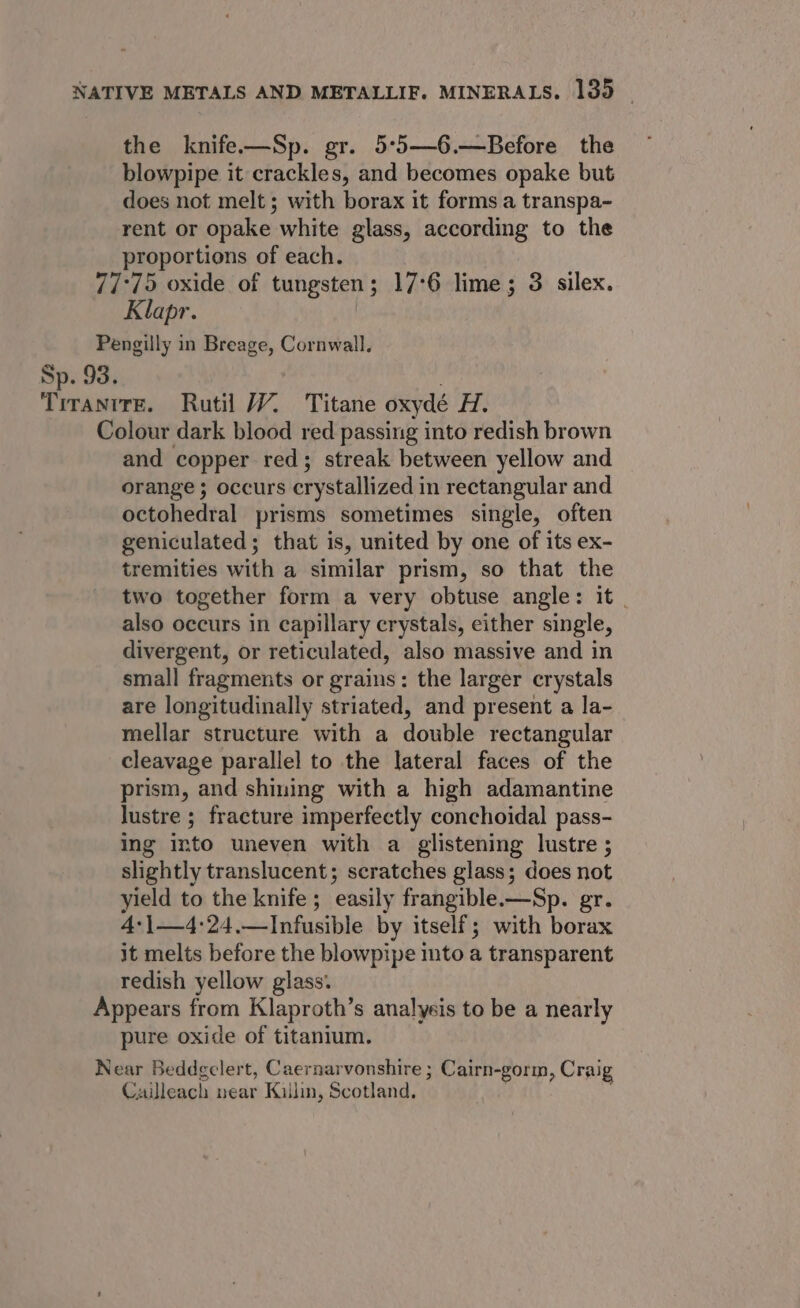 the knife—Sp. gr. 5°5—6.—Before the blowpipe it crackles, and becomes opake but does not melt ; with borax it forms a transpa- rent or opake white glass, according to the proportions of each. 77°75 oxide of tungsten ; ; 17°6 lime; 3 silex. Klapr. Pengilly in Breage, Cornwall, Sp. 93. Tirantre. Rutil JY. Titane oxydé bok Colour dark blood red passing into redish brown and copper red; streak between yellow and orange ; occurs crystallized in rectangular and octohedral prisms sometimes single, often geniculated; that is, united by one of its ex- tremities with a similar prism, so that the two together form a very obtuse angle: it also occurs in capillary crystals, either single, divergent, or reticulated, also massive and in small fragments or grains: the larger crystals are longitudinally striated, and present a la- mellar structure with a double rectangular cleavage parallel to the lateral faces of the prism, and shining with a high adamantine lustre ; fracture imperfectly conchoidal pass- ing into uneven with a glistening lustre ; slightly translucent; scratches glass; does not yield to the knife; easily frangible.—Sp. gr. 4:|—4:24.—Infusible by itself; with borax it melts before the blowpipe into a transparent redish yellow glass. Appears from Klaproth’s analyeis to be a nearly pure oxide of titanium. Near Beddgelert, Caernarvonshire ; Cairn-gorm, Craig Cailleach near Killin, Scotland,